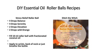 DIY Essential Oil Roller Balls Recipes
Stress Relief Roller Ball
• 4 Drops Balance
• 4 Drops Serenity
• 2 Drops Elevation
• 2 Drops wild Orange
• Fill 10 ml roller ball with fractionated
coconut oil
•
• Apply to wrists, back of neck or just
breathe the bottle
Ditch the Witch
 