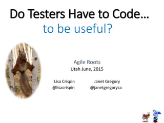 Do Testers Have to Code…
Agile Roots
Utah June, 2015
Lisa Crispin Janet Gregory
@lisacrispin @janetgregoryca
to be useful?
 