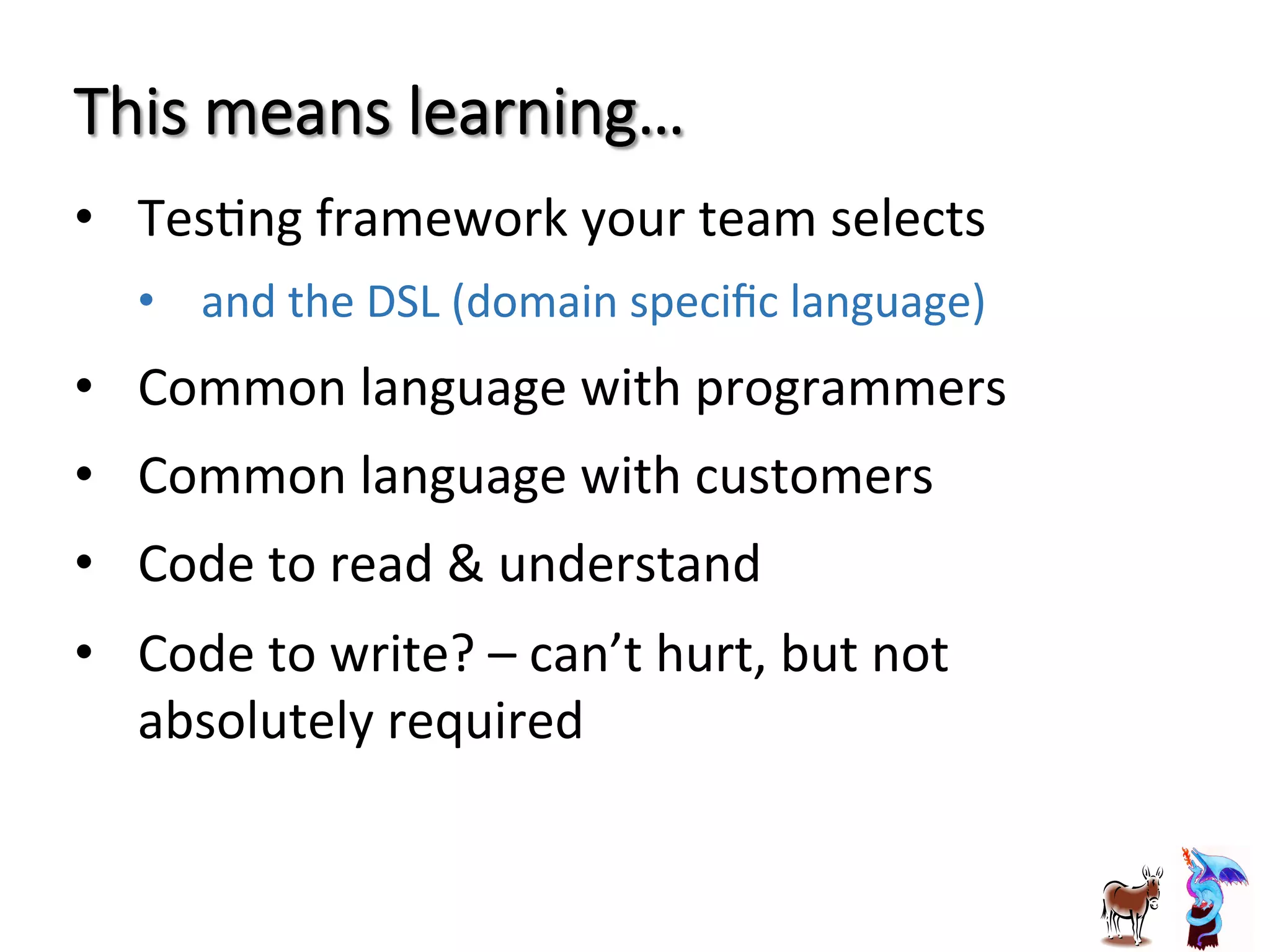 This  means  learning…
•  TesJng	
  framework	
  your	
  team	
  selects	
  
•  and	
  the	
  DSL	
  (domain	
  speciﬁc	
  language)	
  
•  Common	
  language	
  with	
  programmers	
  
•  Common	
  language	
  with	
  customers	
  
•  Code	
  to	
  read	
  &	
  understand	
  	
  
•  Code	
  to	
  write?	
  –	
  can’t	
  hurt,	
  but	
  not	
  
absolutely	
  required	
  
 
