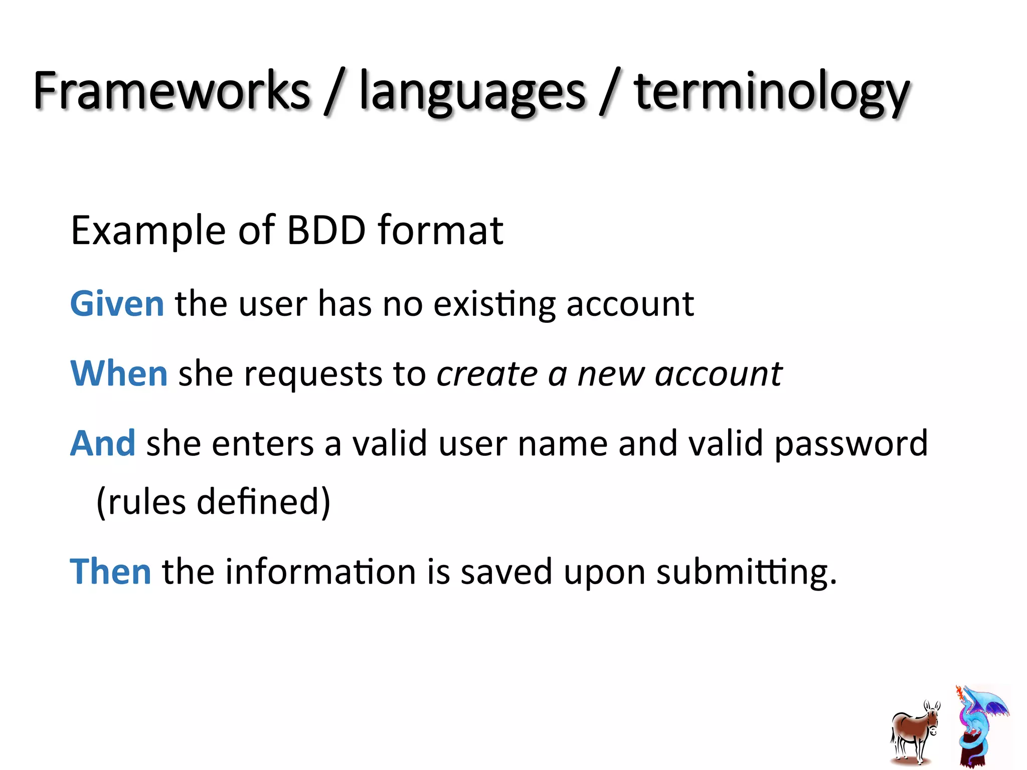 Frameworks  /  languages  /  terminology
Example	
  of	
  BDD	
  format	
  
Given	
  the	
  user	
  has	
  no	
  exisJng	
  account	
  
When	
  she	
  requests	
  to	
  create	
  a	
  new	
  account	
  
And	
  she	
  enters	
  a	
  valid	
  user	
  name	
  and	
  valid	
  password	
  	
  	
  	
  	
  	
  	
  	
  	
  	
  	
  
(rules	
  deﬁned)	
  	
  
Then	
  the	
  informaJon	
  is	
  saved	
  upon	
  submilng.	
  
	
  
 
