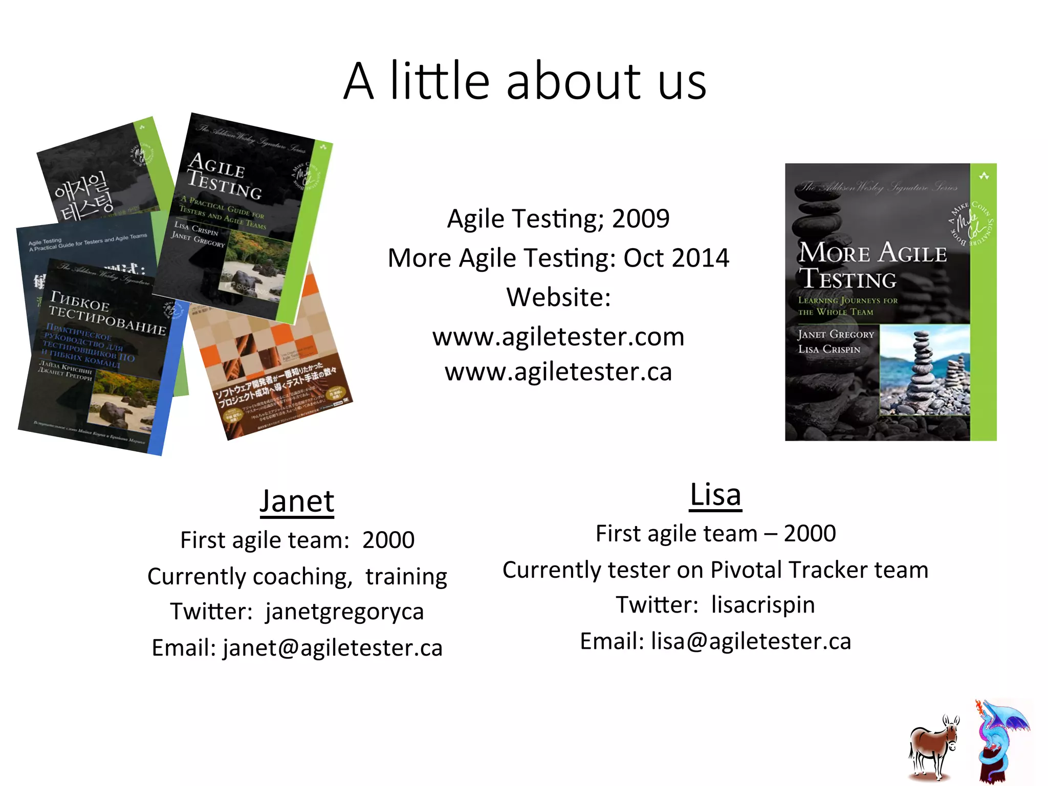 A  li7le  about  us
Janet	
  
First	
  agile	
  team:	
  	
  2000	
  
Currently	
  coaching,	
  	
  training	
  
TwiGer:	
  	
  janetgregoryca	
  
Email:	
  janet@agiletester.ca	
  
Agile	
  TesJng;	
  2009	
  
More	
  Agile	
  TesJng:	
  Oct	
  2014	
  
Website:	
  	
  
www.agiletester.com	
  	
  
www.agiletester.ca	
  
Lisa	
  	
  	
  
First	
  agile	
  team	
  –	
  2000	
  
Currently	
  tester	
  on	
  Pivotal	
  Tracker	
  team	
  
TwiGer:	
  	
  lisacrispin	
  
Email:	
  lisa@agiletester.ca	
  
 