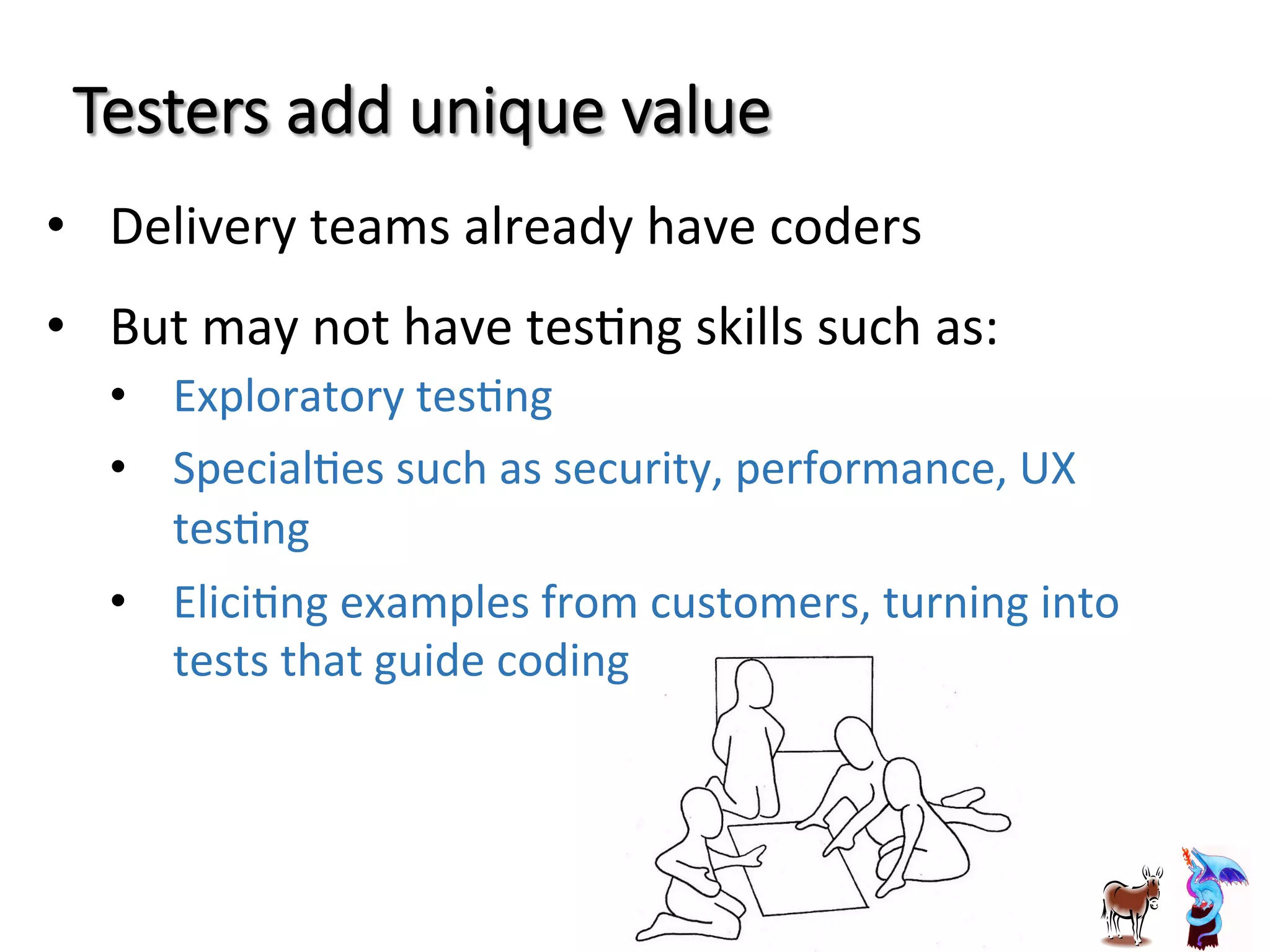Testers  add  unique  value
•  Delivery	
  teams	
  already	
  have	
  coders	
  
•  But	
  may	
  not	
  have	
  tesJng	
  skills	
  such	
  as:	
  
•  Exploratory	
  tesJng	
  
•  SpecialJes	
  such	
  as	
  security,	
  performance,	
  UX	
  
tesJng	
  
•  EliciJng	
  examples	
  from	
  customers,	
  turning	
  into	
  
tests	
  that	
  guide	
  coding	
  
 