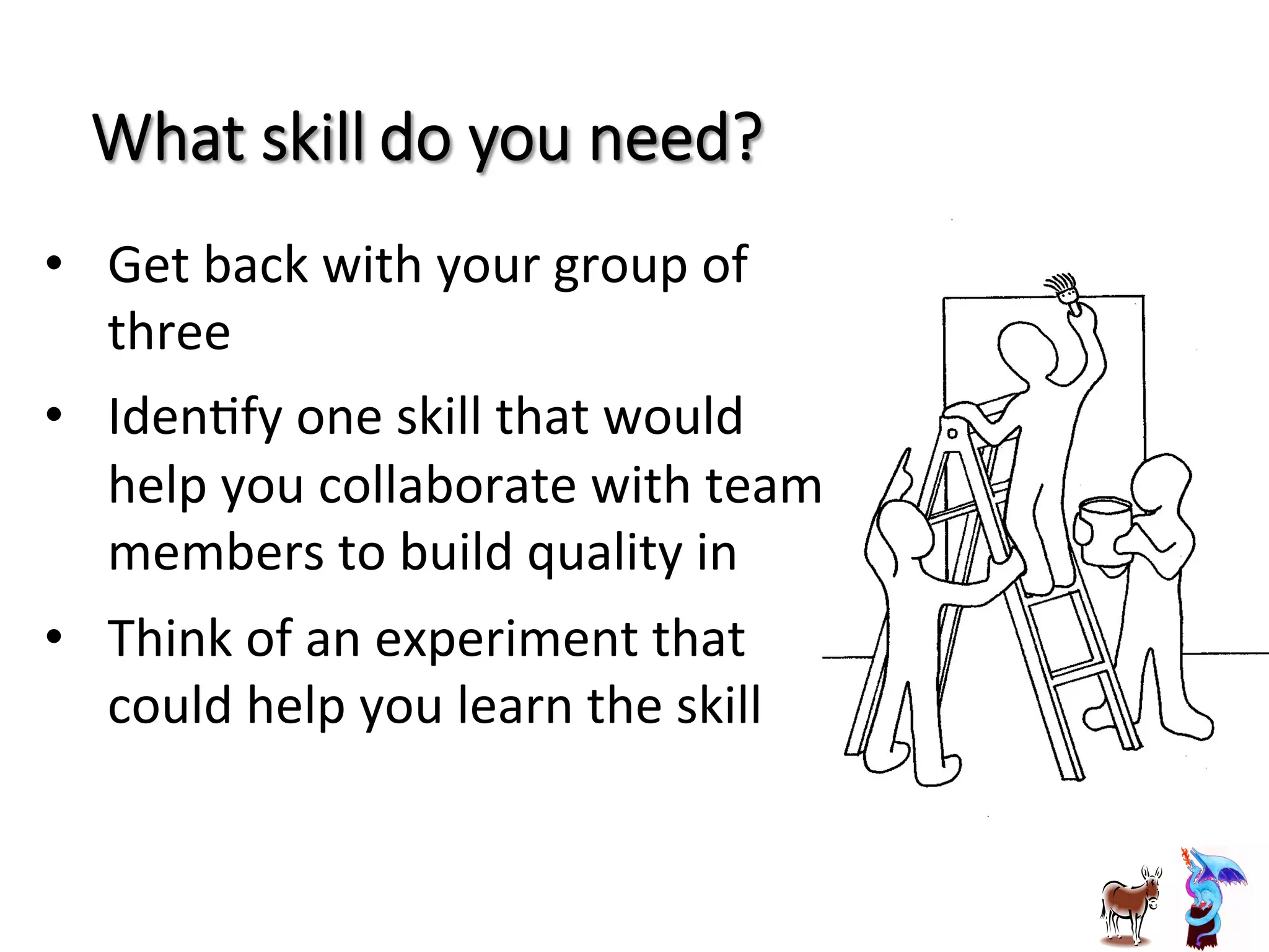 What  skill  do  you  need?
•  Get	
  back	
  with	
  your	
  group	
  of	
  
three	
  
•  IdenJfy	
  one	
  skill	
  that	
  would	
  
help	
  you	
  collaborate	
  with	
  team	
  
members	
  to	
  build	
  quality	
  in	
  
•  Think	
  of	
  an	
  experiment	
  that	
  
could	
  help	
  you	
  learn	
  the	
  skill	
  
 
