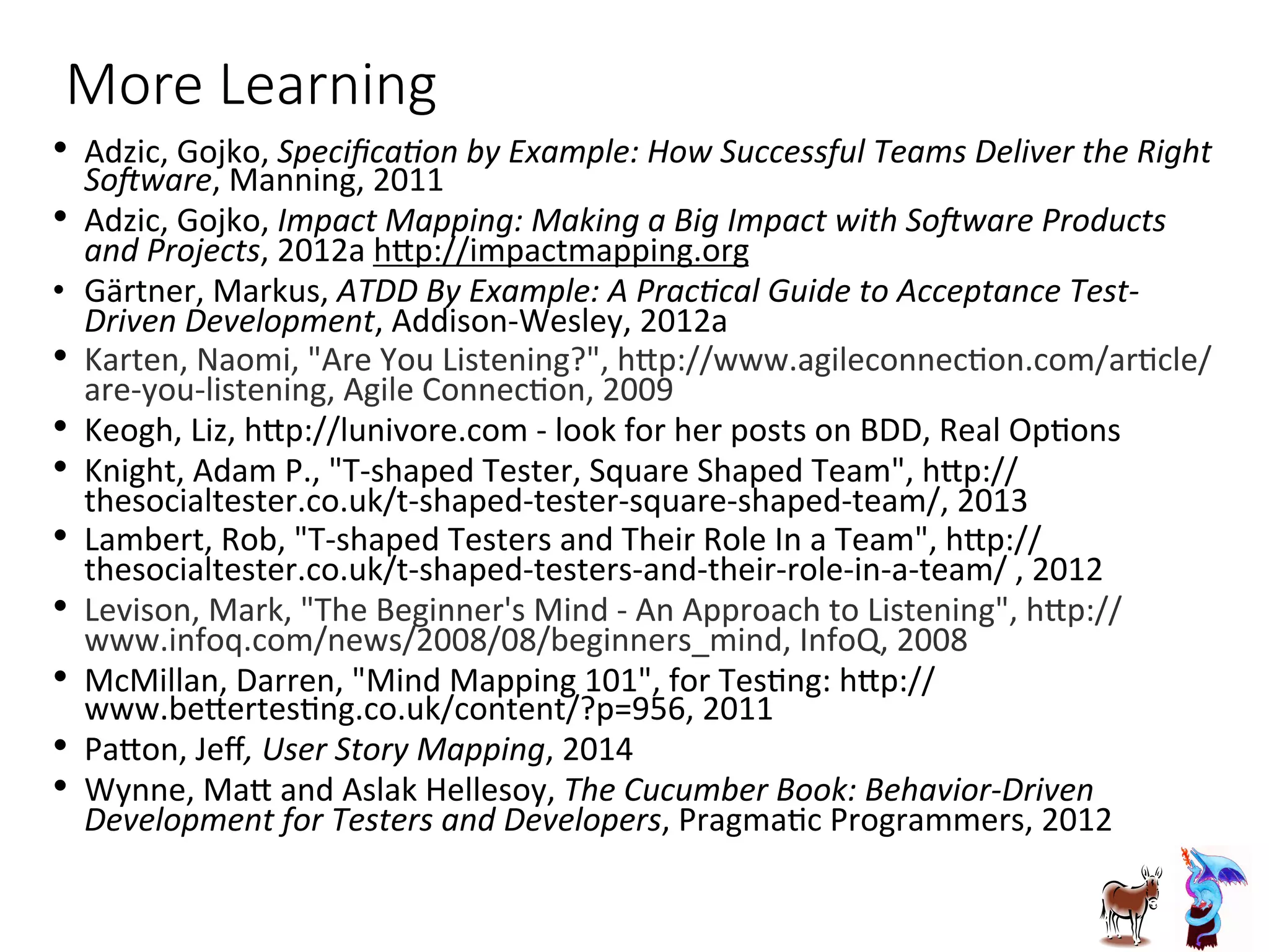 More  Learning
•  Adzic,	
  Gojko,	
  Speciﬁca5on	
  by	
  Example:	
  How	
  Successful	
  Teams	
  Deliver	
  the	
  Right	
  
SoAware,	
  Manning,	
  2011	
  
•  Adzic,	
  Gojko,	
  Impact	
  Mapping:	
  Making	
  a	
  Big	
  Impact	
  with	
  SoAware	
  Products	
  
and	
  Projects,	
  2012a	
  hGp://impactmapping.org	
  
•  Gärtner,	
  Markus,	
  ATDD	
  By	
  Example:	
  A	
  Prac5cal	
  Guide	
  to	
  Acceptance	
  Test-­‐
Driven	
  Development,	
  Addison-­‐Wesley,	
  2012a	
  
•  Karten,	
  Naomi,	
  "Are	
  You	
  Listening?",	
  hGp://www.agileconnecJon.com/arJcle/
are-­‐you-­‐listening,	
  Agile	
  ConnecJon,	
  2009	
  
•  Keogh,	
  Liz,	
  hGp://lunivore.com	
  -­‐	
  look	
  for	
  her	
  posts	
  on	
  BDD,	
  Real	
  OpJons	
  
•  Knight,	
  Adam	
  P.,	
  "T-­‐shaped	
  Tester,	
  Square	
  Shaped	
  Team",	
  hGp://
thesocialtester.co.uk/t-­‐shaped-­‐tester-­‐square-­‐shaped-­‐team/,	
  2013	
  
•  Lambert,	
  Rob,	
  "T-­‐shaped	
  Testers	
  and	
  Their	
  Role	
  In	
  a	
  Team",	
  hGp://
thesocialtester.co.uk/t-­‐shaped-­‐testers-­‐and-­‐their-­‐role-­‐in-­‐a-­‐team/	
  ,	
  2012	
  
•  Levison,	
  Mark,	
  "The	
  Beginner's	
  Mind	
  -­‐	
  An	
  Approach	
  to	
  Listening",	
  hGp://
www.infoq.com/news/2008/08/beginners_mind,	
  InfoQ,	
  2008	
  
•  McMillan,	
  Darren,	
  "Mind	
  Mapping	
  101",	
  for	
  TesJng:	
  hGp://
www.beGertesJng.co.uk/content/?p=956,	
  2011	
  
•  PaGon,	
  Jeﬀ,	
  User	
  Story	
  Mapping,	
  2014	
  
•  Wynne,	
  MaG	
  and	
  Aslak	
  Hellesoy,	
  The	
  Cucumber	
  Book:	
  Behavior-­‐Driven	
  
Development	
  for	
  Testers	
  and	
  Developers,	
  PragmaJc	
  Programmers,	
  2012	
  
 