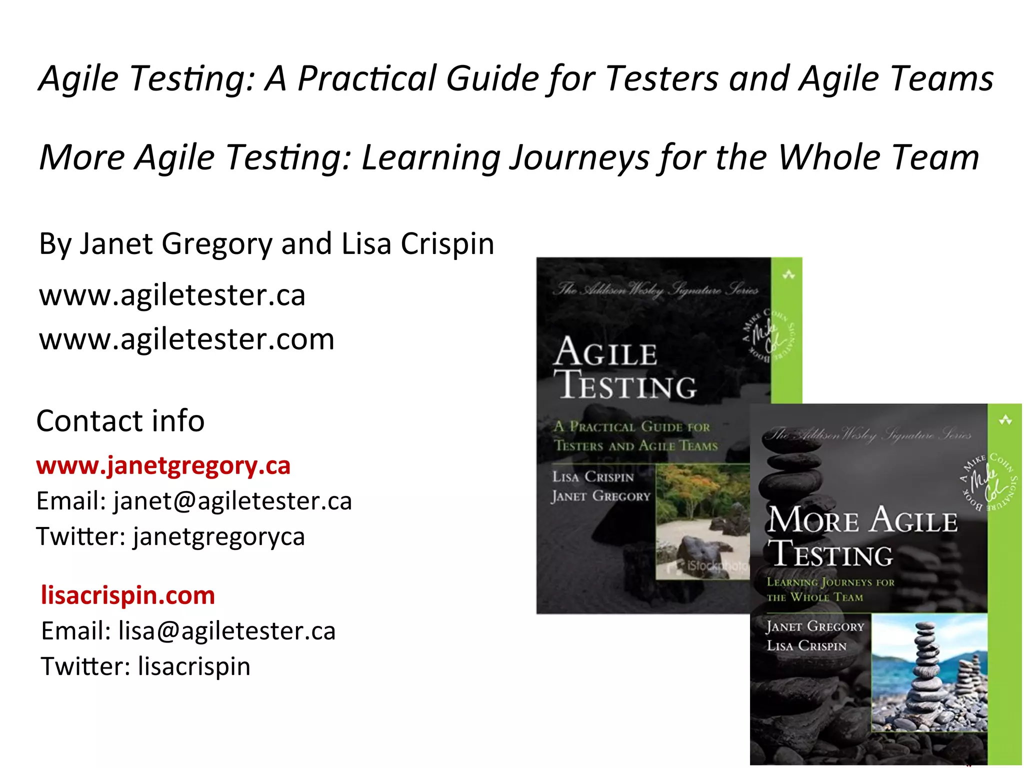 Agile	
  Tes5ng:	
  A	
  Prac5cal	
  Guide	
  for	
  Testers	
  and	
  Agile	
  Teams	
  
More	
  Agile	
  Tes5ng:	
  Learning	
  Journeys	
  for	
  the	
  Whole	
  Team	
  
By	
  Janet	
  Gregory	
  and	
  Lisa	
  Crispin	
  	
  
www.agiletester.ca	
  
www.agiletester.com	
  
Contact	
  info	
  
www.janetgregory.ca	
  
Email:	
  janet@agiletester.ca	
  
TwiGer:	
  janetgregoryca	
  
32	
  
lisacrispin.com	
  
Email:	
  lisa@agiletester.ca	
  
TwiGer:	
  lisacrispin	
  
	
  
 