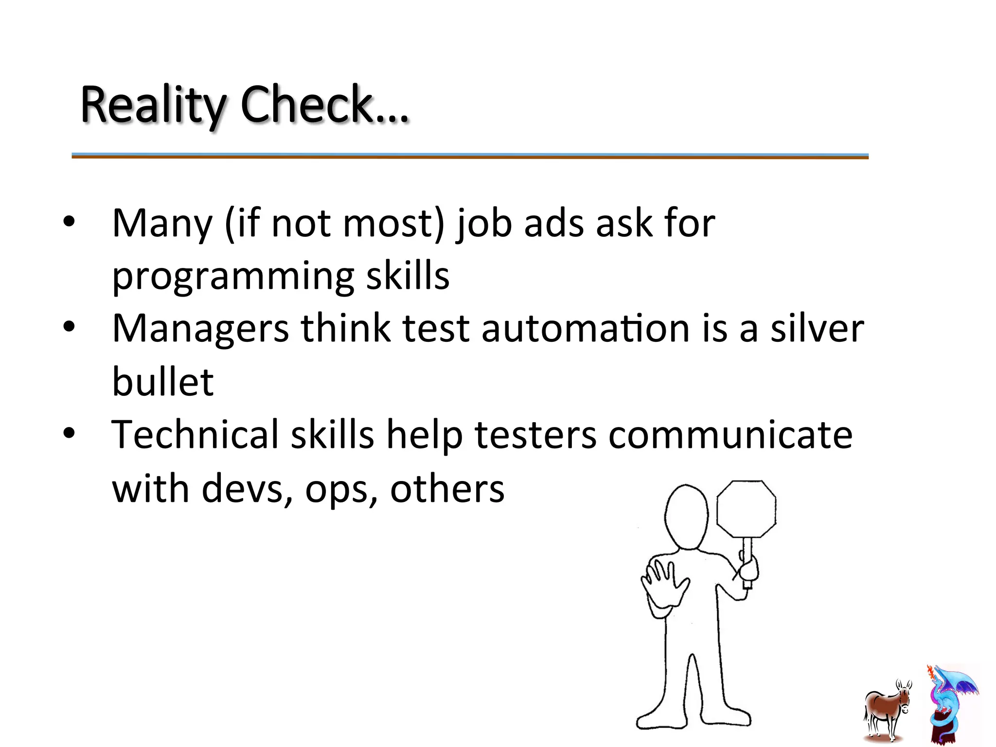 Reality  Check…
•  Many	
  (if	
  not	
  most)	
  job	
  ads	
  ask	
  for	
  
programming	
  skills	
  
•  Managers	
  think	
  test	
  automaJon	
  is	
  a	
  silver	
  
bullet	
  
•  Technical	
  skills	
  help	
  testers	
  communicate	
  
with	
  devs,	
  ops,	
  others	
  
 