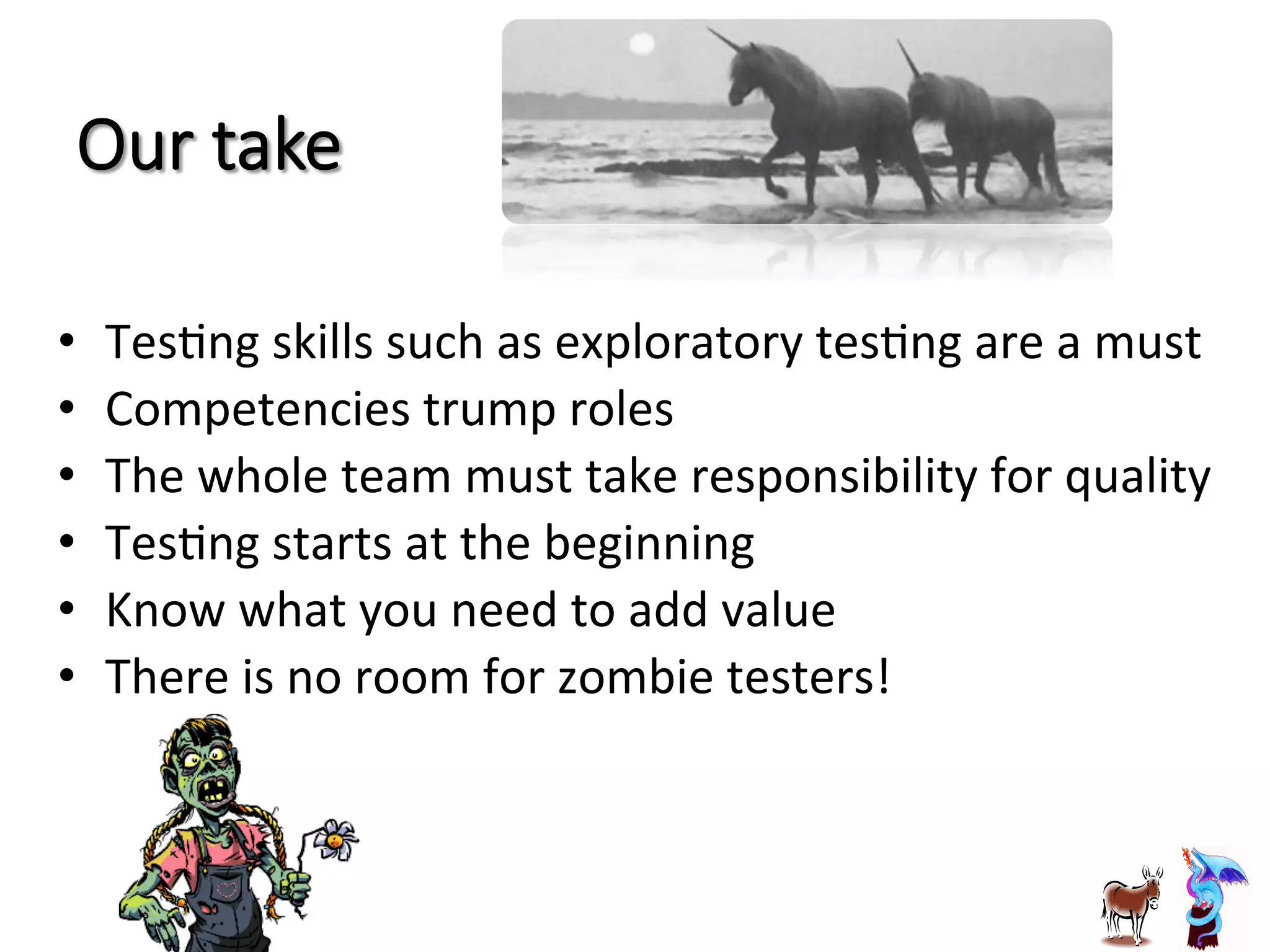 Our  take
•  TesJng	
  skills	
  such	
  as	
  exploratory	
  tesJng	
  are	
  a	
  must	
  
•  Competencies	
  trump	
  roles	
  
•  The	
  whole	
  team	
  must	
  take	
  responsibility	
  for	
  quality	
  
•  TesJng	
  starts	
  at	
  the	
  beginning	
  
•  Know	
  what	
  you	
  need	
  to	
  add	
  value	
  
•  There	
  is	
  no	
  room	
  for	
  zombie	
  testers!	
  
 