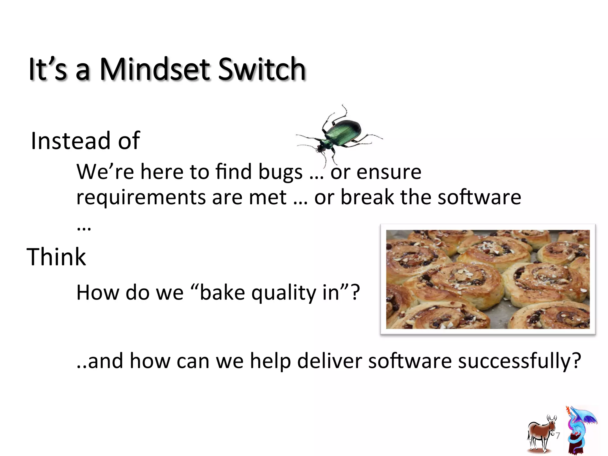 It’s  a  Mindset  Switch
Instead	
  of	
  	
  
•  We’re	
  here	
  to	
  ﬁnd	
  bugs	
  …	
  or	
  ensure	
  
requirements	
  are	
  met	
  …	
  or	
  break	
  the	
  sobware	
  
…	
  
7	
  
Think	
  
– How	
  do	
  we	
  “bake	
  quality	
  in”?	
  
– ..and	
  how	
  can	
  we	
  help	
  deliver	
  sobware	
  successfully?	
  
 