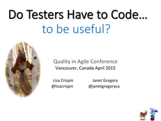 Do  Testers  Have  to  Code…
Quality	
  in	
  Agile	
  Conference	
  
Vancouver,	
  Canada	
  April	
  2015	
  
	
  
Lisa	
  Crispin	
  	
  	
  	
  	
  	
  	
  	
  	
  	
  	
  	
  	
  	
  	
  	
  	
  	
  	
  Janet	
  Gregory	
  
@lisacrispin	
  	
  	
  	
  	
  	
  	
  	
  	
  	
  	
  	
  	
  	
  	
  @janetgregoryca	
  
to  be  useful?
 