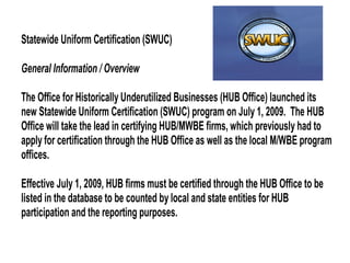 Statewide Uniform Certification (SWUC)
General Information / Overview
The Office for Historically Underutilized Businesses (HUB Office) launched its
new Statewide Uniform Certification (SWUC) program on July 1, 2009. The HUB
Office will take the lead in certifying HUB/MWBE firms, which previously had to
apply for certification through the HUB Office as well as the local M/WBE program
offices.
Effective July 1, 2009, HUB firms must be certified through the HUB Office to be
listed in the database to be counted by local and state entities for HUB
participation and the reporting purposes.

 