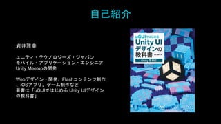 自己紹介
岩井雅幸
ユニティ・テクノロジーズ・ジャパン
モバイル・アプリケーション・エンジニア
Unity Meetupの開発
Webデザイン・開発、Flashコンテンツ制作
、iOSアプリ、ゲーム制作など
著書に「uGUIではじめる Unity UIデザイン
の教科書」
 