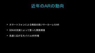 近年のARの動向
• スマートフォンによる精度の高いマーカーレスAR
• SDKの充実によって整った開発環境
• 急速に広がるモバイルAR市場
 