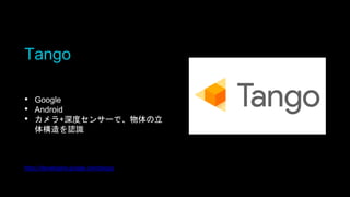 Tango
• Google
• Android
• カメラ+深度センサーで、物体の立
体構造を認識
https://developers.google.com/tango/
 