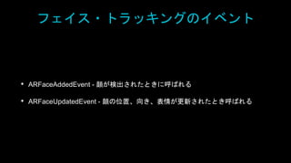 フェイス・トラッキングのイベント
• ARFaceAddedEvent - 顔が検出されたときに呼ばれる
• ARFaceUpdatedEvent - 顔の位置、向き、表情が更新されたとき呼ばれる
 