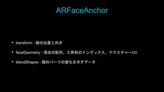 ARFaceAnchor
• transform - 顔の位置と向き
• faceGeometry - 頂点の配列、三角形のインデックス、テクスチャーUV
• blendShapes - 顔のパーツの変化を示すデータ
 