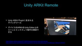 Unity ARKit Remote
• Unity ARKit Pluginに含まれる
デバッグツール
• デバイスのARKitをUnity Editor上の
シーンとミックスして動作を確認で
きる
https://blogs.unity3d.com/jp/2017/08/03/introducing-the-unity-arkit-remote/
https://forum.unity.com/threads/arkit-support-for-ios-via-unity-arkit-plugin.474385/page-13#post-3153415
 