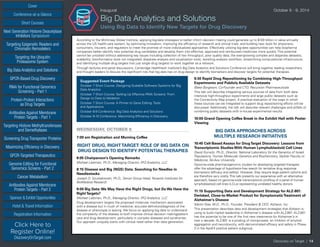 Cover
Targeting Epigenetic Readers and
Chromatin Remodelers
Next Generation Histone Deacetylase
Inhibitors Symposium
Targeting the Ubiquitin
Proteasome System
Big Data Analytics and Solutions
GPCR-Based Drug Discovery
RNAi for Functional Genomics
Screening - Part 1
Protein-Protein Interactions
as Drug Targets
Antibodies Against Membrane
Protein Targets - Part 1
Sponsor & Exhibit Opportunities
Conference-at-a-Glance
Hotel & Travel Information
Short Courses
Registration Information
Click Here to
Register Online!
DiscoveryOnTarget.com
Targeting Histone Methyltransferases
and Demethylases
Screening Drug Transporter Proteins
Maximizing Efficiency in Discovery
GPCR-Targeted Therapeutics
Genome Editing for Functional
Genomics Screens - Part 2
Cancer Metabolism
Antibodies Against Membrane
Protein Targets - Part 2
Discovery on Target | 14
Inaugural	 October 8 - 9, 2014
Big Data Analytics and Solutions
Using Big Data to Identify New Targets for Drug Discovery
According to the McKinsey Global Institute, applying big-data strategies to better inform decision making could generate up to $100 billion in value annually
across the US health-care system, by optimizing innovation, improving the efficiency of research and clinical trials, and building new tools for physicians,
consumers, insurers, and regulators to meet the promise of more individualized approaches. Effectively utilizing big-data opportunities can help biopharma
companies better identify new potential drug candidates and develop them into effective, approved and reimbursed medicines more quickly. This potential
cannot be unlocked without addressing key issues including collection of low throughput, poor quality data; the ever-growing complex and disparate datasets;
scalability; bioinformatics tools not integrated; disparate analysis and visualization tools; revisiting analysis workflow; streamlining computational infrastructure;
and identifying multiple drug targets (not just single drug targets) to work together as a network.
Through lectures and panel discussions, Cambridge Healthtech Institute’s Big Data Analytics and Solutions Conference will bring together leading researchers
and thought leaders to discuss the significant role that big data has on drug design to identify biomarkers and discover targets for potential therapies.
Suggested Event Package
October 7 Short Course: Designing Scalable Software Systems for Big
Data Analytics
October 7 Short Course: Setting Up Effective RNAi Screens: From
Design to Data to Validation
October 7 Short Course: A Primer to Gene Editing: Tools
and Applications
October 8-9 Conference: Big Data Analytics and Solutions
October 9-10 Conference: Maximizing Efficiency in Discovery
WEDNESDAY, OCTOBER 8
7:00 am Registration and Morning Coffee
RIGHT DRUG, RIGHTTARGET: ROLE OF BIG DATA ON
DRUG DESIGNTO IDENTIFY POTENTIALTHERAPIES
8:05 Chairperson’s Opening Remarks
Michael Liebman, Ph.D., Managing Director, IPQ Analytics, LLC
8:15 Disease and Big (NGS) Data: Searching for Needles in
Needlestacks
Joseph D. Szustakowski, Ph.D., Senior Group Head, Novartis Institutes for
BioMedical Research
9:00 Big Data:We May Have the Right Drugs, but Do We Have the
RightTargets?
Michael Liebman, Ph.D., Managing Director, IPQ Analytics, LLC
Drug development targets the proposed molecular mechanism associated
with a disease but in much of medicine, accurate definition/diagnosis of the
disease or phenotype is lacking. We focus on applying big data to understand
the complexity of the disease to both improve clinical decision making/patient
care and drug development, particularly in complex diseases and syndromes.
Our approach uniquely starts with clinical need rather than data generation.
9:30 Rapid Drug Repositioning by Combining High-Throughput
Experiments and Publicly Available Datasets
Blake Borgeson, Co-Founder and CTO, Recursion Pharmaceuticals
This talk will describe integrating various sources of data from both data-
intensive high-throughput experiments and large public datasets such as
the Connectivity Map project. A practical evaluation of the ways in which
these sources can be integrated to support drug repositioning efforts will be
discussed. Additionally, the talk will describe relevant challenges and pitfalls of
combining public datasets with in-house experimental results.
10:00 Grand Opening Coffee Break in the Exhibit Hall with Poster
Viewing
BIG DATA APPROACHES ACROSS
MULTIPLE RESEARCH INITIATIVES
10:45 Cell-Based Assays for DrugTarget Discovery: Lessons from
Transcriptomic Studies With Human Lymphoblastoid Cell Lines
David Gurwitz, Ph.D., Director, National Laboratory for the Genetics of Israeli
Populations, Human Molecular Genetics and Biochemistry, Sackler Faculty of
Medicine, Tel-Aviv University
Genome-wide pharmacogenomic studies for developing targeted therapies
offer the advantage of hypothesis-free search for tentative drug response
biomarkers (efficacy and safety). However, they require large patient cohorts and
are therefore very costly.This talk presents our experience with an alternative
approach, based on genome-wide transcriptomic profiling of a panel of human
lymphoblastoid cell lines (LCLs) representing unrelated healthy donors.
11:15 Supporting Data and Development Strategy for ALZ-801:
Derisked, Close-to-Market Product for SymptomaticTreatment of
Alzheimer’s Disease
Martin Tolar, M.D., Ph.D., Founder, President & CEO, Alzheon, Inc.
This presentation describes data and development strategies that Alzheon is
using to build market leadership in Alzheimer’s disease with ALZ-801. ALZ-801
has the potential to be one of the first new treatments for Alzheimer’s in
over a decade. ALZ-801 is a prodrug of tramiprosate, an inhibitor of amyloid
aggregation and neurotoxicity, with demonstrated efficacy and safety in Phase
3 in the ApoE4 positive patient subgroup.
 