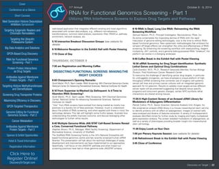 Cover
Targeting Epigenetic Readers and
Chromatin Remodelers
Next Generation Histone Deacetylase
Inhibitors Symposium
Targeting the Ubiquitin
Proteasome System
Big Data Analytics and Solutions
GPCR-Based Drug Discovery
RNAi for Functional Genomics
Screening - Part 1
Protein-Protein Interactions
as Drug Targets
Antibodies Against Membrane
Protein Targets - Part 1
Sponsor & Exhibit Opportunities
Conference-at-a-Glance
Hotel & Travel Information
Short Courses
Registration Information
Click Here to
Register Online!
DiscoveryOnTarget.com
Targeting Histone Methyltransferases
and Demethylases
Screening Drug Transporter Proteins
Maximizing Efficiency in Discovery
GPCR-Targeted Therapeutics
Genome Editing for Functional
Genomics Screens - Part 2
Cancer Metabolism
Antibodies Against Membrane
Protein Targets - Part 2
Discovery on Target | 22
11th
Annual	 October 8 - 9, 2014
RNAi for Functional Genomics Screening - Part 1
Utilizing RNA Interference Screens to Explore Drug Targets and Pathways
web-based application that integrates different existing and novel algorithms
associated with screen data analysis, e.g., different normalizations,
transformations, common seed analysis, expression filter, RNAiCut, pathway
enrichment, network analysis, etc.
5:10 Interactive Breakout Discussion Groups (see website for
details)
6:10 Welcome Reception in the Exhibit Hall with Poster Viewing
7:15 Close of Day
THURSDAY, OCTOBER 9
7:30 am Registration and Morning Coffee
DISSECTING FUNCTIONAL SCREENS: MAKINGTHE
RIGHT CHOICES
8:00 Chairperson’s Opening Remarks
Scott Martin, Ph.D.,Team Leader, RNAi Screening, NIH Chemical Genomics Center,
National Center for AdvancingTranslational Sciences, National Institutes for Health
8:10 From Superstar to Washed-Up Delinquent: Is itTime to
Abandon RNAi Screening?
Scott Martin, Ph.D., Team Leader, RNAi Screening, NIH Chemical Genomics
Center, National Center for Advancing Translational Sciences, National
Institutes for Health
“Hits” from RNAi screens have evolved from being treated as mostly true
positives to a laundry list of false positives. However, much is understood
about the pitfalls of RNAi screening, and when applied with these in mind, the
technology delivers. This talk will highlight some fruitful assays, illustrate how
understanding the pitfalls improves outcome, and discuss leveraging other
technologies to further refine results.
8:40 Multiple Genome-Wide JAK/STAT Cell-Based Screens Reveal
a Core, Conserved Functional Pathway
Stephen Brown, Ph.D., Manager, RNAi Facility Screening, Department of
Biomedical Science, University of Sheffield
The Sheffield RNAi Screening Facility is the UK’s National Drosophila cell-
based functional genomics centre and has recently screened human siRNA
libraries. This presentation will talk about the technical challenges of assay
development and improvements we have implemented to our approaches.
Specifically, I will focus on the JAK/STAT pathway and what impact our
screening practices have had on three genome-wide JAK/STAT screens.
9:10 RNAi is Dead, Long Live RNAi: Reinventing the RNAi
Screening Workflow
Samuel Hasson, Ph.D., Principal Investigator, Neuroscience, Pfizer, Inc.
As some contemplate the impending demise of RNAi with the rapid
maturation of genome editing technologies, now is the time to rethink RNAi-
based functional genomics. New systematic methodologies that embrace the
rampant off-target effects can strengthen the utility and effectiveness of RNAi
screening. By enhancing the screening workflow with seed-profiling, reagent
multiplicity, c911 controls, and a genome editing-powered RNAi “breakout”, the
platform can evolve in a changing landscape.
9:40 Coffee Break in the Exhibit Hall with Poster Viewing
10:30 siRNA Screening for DrugTarget Identification: Synthetic
Lethal Genes and Optimal Drug Combinations
Carla Grandori, M.D., Ph.D., Research Associate Member, Human Biology
Division, Fred Hutchinson Cancer Research Center
To overcome the challenge of identifying cancer drug targets, in particular
for undruggable oncogenes, we have employed a unique platform of high-
throughput siRNA screening that combines use of isogenic cell systems,
cancer cell lines and primary cancer cultures with an integrated genomic
approach for hit selection. Results to validate novel targets across different
cancer types will be presented suggesting that despite tissue specific
programs and concurrent genetic changes, certain MYC-synthetic lethal
interactions are shared among tissues.
11:00 A High-Content Screen of an Arrayed cDNA Library for
Modulators of Adipogenic Differentiation
Patrick Collins, Ph.D., Senior Scientist, Genome Analysis Unit, Amgen, Inc.
We screened an arrayed cDNA library in a mouse mesenchymal stem cell line
to identify proteins with an effect on adipogenesis. Images of stained cells
were analyzed and dozens of features extracted. A variety of multiparametric
analyses identified clones for further study by imaging and highly multiplexed
gene expression analysis. The screen revealed modulators of adipogenesis, as
well as a variety of phenotypes providing broader insight into mesenchymal
stem cell biology.
11:30 Enjoy Lunch onYour Own
1:00 pm Plenary Keynote Session (see website for details)
2:45 Refreshment Break in the Exhibit Hall with Poster Viewing
3:45 Close of Conference
 
