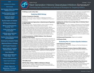 Cover
Targeting Epigenetic Readers and
Chromatin Remodelers
Next Generation Histone Deacetylase
Inhibitors Symposium
Targeting the Ubiquitin
Proteasome System
Big Data Analytics and Solutions
GPCR-Based Drug Discovery
RNAi for Functional Genomics
Screening - Part 1
Protein-Protein Interactions
as Drug Targets
Antibodies Against Membrane
Protein Targets - Part 1
Sponsor & Exhibit Opportunities
Conference-at-a-Glance
Hotel & Travel Information
Short Courses
Registration Information
Click Here to
Register Online!
DiscoveryOnTarget.com
Targeting Histone Methyltransferases
and Demethylases
Screening Drug Transporter Proteins
Maximizing Efficiency in Discovery
GPCR-Targeted Therapeutics
Genome Editing for Functional
Genomics Screens - Part 2
Cancer Metabolism
Antibodies Against Membrane
Protein Targets - Part 2
Discovery on Target | 6
Eighth Annual	 October 7, 2014
Next Generation Histone Deacetylase Inhibitors Symposium*
Promising New Chemistries and Biological Strategies for Targeting HDACs
11:00 Enjoy Lunch onYour Own
Exploring HDAC Biology
12:00 pm Chairperson’s Remarks
Wayne W. Hancock, M.D., Ph.D., Professor of Pathology and Chief of
Transplant Immunology, Children’s Hospital of Philadelphia and University of
Pennsylvania
12:10 Chemogenomic Approaches to Spatiotemporal Regulation
of HDAC Activity
Ralph Mazitschek, Ph.D., Assistant Professor, Center for Systems Biology,
Chemical Biology Platform, Massachusetts General Hospital
HDACs are master regulators of chromatin structure and function. Beyond
modulating histones acetylation they are recognized as regulators of non-histone
proteins. HDAC inhibitors have been used as tool compounds to study basic
biology and recognized as promising therapeutics. However, systemic exposure
is often not well tolerated, or does not provide the required resolution in biological
model systems.To address these shortcomings we have developed a new
approach to control HDAC activity with greater spatial and temporal resolution.
12:40 Characterization of HDAC Inhibitors: From Structural
Analysis to Cell Function
Pascal Steiner, Ph.D., Scientist, Department of Neuroscience, Genentech, Inc.
A detailed understanding of how HDAC inhibitors with different pharmacological
properties affect biological functions in vitro and in vivo is still missing. I will
present our recent findings showing the evaluation of HDAC inhibitors potency
in vitro using recombinant proteins and of their pharmacodynamic properties
as measured with histone acetylation are insufficient to predict their functional
consequences on biological activity such as gene expression and cell viability
and therefore might be misleading in identifying useful HDACi.
1:10 Immuno-Modulatory Function of HDAC6 andTubulinAcetylation
Tso-Pang Yao, Ph.D., Associate Professor, Department of Pharmacology and
Cancer Biology, Duke University
HDAC inhibitors show an anti-inflammatory activity. The underlying mechanism
is not well understood. The potential toxicity associated with pan-HDAC
inhibitors also presents a barrier for their chronic use in inflammatory disease.
We will discuss different anti-inflammatory phenotypes induced by HDAC
inhibitors and offer mechanistic basis for differential therapeutic effects and
opportunities for targeting selective HDAC members.
1:40 Coffee break
2:00The Roles of Class I HDACs in Alzheimer’s Disease
Li-Huei Tsai, Ph.D., Professor of Neuroscience, Department of Brain and
Cognitive Sciences and Director, Picower Institute for Learning and Memory,
Massachusetts Institute of Technology
Impaired genome integrity has been implicated in aging and in neurodegenerative
diseases such as Alzheimer’s disease (AD). Our work suggests that the
accumulation of DNA damage occurs early in AD pathophysiology, and that
this contributed to disease progression. In two separate studies, we found that
HDAC1 plays an important role in DNA damage repair and that its reduced activity
is correlated with neurodegeneration. Furthermore, HDAC1 may also directly
regulate the production and clearance of beta-amyloid.Thus targeting HDAC1 may
be beneficial for treatment of neurodegenerative disorders.
2:30 Discrete and Novel Immunologic Roles of Individual Class I
HDAC Enzymes
Wayne W. Hancock, M.D., Ph.D., Professor of Pathology and Chief ofTransplant
Immunology, Children’s Hospital of Philadelphia and University of Pennsylvania
In the same way that one size doesn’t fit all, it may not be desirable to try
and efficiently block all class I HDAC enzymes. I will present data comparing
the differing roles of class I enzymes in the immune system using genetic
and pharmacologic approaches. While there is some redundancy and ability
to compensate, HDAC1 and HDAC2 play distinct roles and their deletion has
differing effects, as does targeting of HDAC3 and HDAC8. Our data point to
the potential for major advances in therapeutics if, and as, the ability to target
individual class I isoforms is achieved.
3:00 Sponsored Presentation (Opportunity available)
3:30 Session Break
Evaluating Pan v/s Isoform-Specific Inhibitors
3:45 Chairperson’s Remarks
Simon Jones, Ph.D., Vice President, Biology and Preclinical Development,
Acetylon Pharmaceuticals
3:50 Clinical Potential of Isoform Selective HDAC Inhibitors
Simon Jones, Ph.D., Vice President, Biology and Preclinical Development,
Acetylon Pharmaceuticals, Inc.
There has been resurgence of activity in developing selective HDAC
inhibitors for the clinic. The use of selective inhibitors with genetic models
has substantially added to the basic biology of roles for HDACs regulating
acetylation states histone and non-histone protein substrates. The potential for
ricolinostat, a selective HDAC6 inhibitor, in multiple myeloma, highly selective
HDAC6 inhibitors for neurological indications, and targeting HDAC1,2 in
β-thalassemia and cellular differentiation in cancer will be discussed.
4:20 HDAC10 Controls Autophagy-Mediated Drug Resistance
Olaf Witt, M.D., Professor for Pediatric Oncology, Hematology and
Immunology Head, CCU Pediatric Oncology German Cancer Research Center
Head, Section Pediatric Brain Tumors, Department of Pediatric Oncology,
Hematology and Immunology, University Children’s Hospital
Pediatric neuronal cancers have been instructive in defining oncogenic functions
*Separate Registration Required for Next Generation Histone Deacetylase Inhibitors Symposium
 