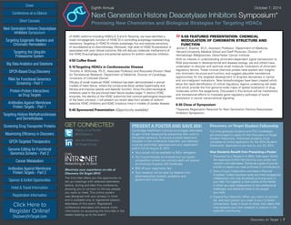 Cover
Targeting Epigenetic Readers and
Chromatin Remodelers
Next Generation Histone Deacetylase
Inhibitors Symposium
Targeting the Ubiquitin
Proteasome System
Big Data Analytics and Solutions
GPCR-Based Drug Discovery
RNAi for Functional Genomics
Screening - Part 1
Protein-Protein Interactions
as Drug Targets
Antibodies Against Membrane
Protein Targets - Part 1
Sponsor & Exhibit Opportunities
Conference-at-a-Glance
Hotel & Travel Information
Short Courses
Registration Information
Click Here to
Register Online!
DiscoveryOnTarget.com
Targeting Histone Methyltransferases
and Demethylases
Screening Drug Transporter Proteins
Maximizing Efficiency in Discovery
GPCR-Targeted Therapeutics
Genome Editing for Functional
Genomics Screens - Part 2
Cancer Metabolism
Antibodies Against Membrane
Protein Targets - Part 2
Discovery on Target | 7
Eighth Annual	 October 7, 2014
Next Generation Histone Deacetylase Inhibitors Symposium*
Promising New Chemistries and Biological Strategies for Targeting HDACs
of HDAC isoforms including HDACs 8, 5 and 9. Recently, we have identified a
novel non-epigenetic function of HDAC10 in controlling autophagy-mediated drug
resistance.Targeting of HDAC10 inhibits autophagic flux and restores sensitivity
of neuroblastoma to chemotherapy. Moreover, high level of HDAC10 expression is
associated with poor clinical outcome. We will discuss molecular mechanisms of
the HDAC10-autophagy-axis and potential options for isoform selective inhibition.
4:50 Coffee Break
5:10Targeting HDACs in Cardiovascular Disease
Timothy A. McKinsey, Ph.D., Associate Professor and Associate Division Head
for Translational Research, Department of Medicine, Division of Cardiology,
University of Colorado Denver
Efficacy of small molecule HDAC inhibitors has been demonstrated in animal
models of heart failure, where the compounds block cardiac hypertrophy and
fibrosis and improve systolic and diastolic function. Since the pharmacological
inhibitors used in the pre-clinical heart failure studies target 11 distinct HDAC
enzymes, the identity of the HDAC isoform(s) that controls pathological responses
of the heart unknown. I will present our recent data from studies of isoform-
selective HDAC inhibitors and HDAC knockout mice in models of cardiac disease.
5:40 Sponsored Presentation (Opportunity available)
»»5:55 FEATURED PRESENTATION: CHEMICAL
MODULATION OF CHROMATIN STRUCTURE AND
FUNCTION
James E. Bradner, M.D., Assistant Professor, Department of Medicine,
Harvard University Medical School and Staff Physician, Division of
Hematologic Malignancies, Dana-Farber Cancer Institute
With an interest in understanding chromatin-dependent signal transduction to
RNA polymerase in developmental and disease biology, we and others have
undertaken to discover and optimize small molecule modulators of chromatin
regulatory factors. These incisive chemical probes have availed new insights
into chromatin structure and function, and suggest plausible translational
opportunities for the targeted development of drug-like derivatives in cancer
and non-malignant indications. New biotechnologies have been created which
allow the rapid identification of critical regulatory regions underlying cell state
and which provide the first genome-wide maps of spatial localization of drug
molecules within the epigenome. Discussed in this lecture will be mechanistic
and translational efforts to modulate gene regulatory pathways of lysine
acetylation in cancer transcriptional signaling.
6:30 Close of Symposium
*Separate Registration Required for Next Generation Histone Deacetylase
Inhibitors Symposium
GET CONNECTED!
Maximize your experience on-site at
Discovery OnTarget 2014!
The Intro-Net offers you the opportunity to
set up meetings with selected attendees
before, during and after this conference,
allowing you to connect to the key people
you want to meet. This online system
was designed with your privacy in mind
and is available only to registered session
attendees of this event. Registered
conference attendees will receive more
information on accessing the Intro-Net in the
weeks leading up to the event!
Join the Discovery
On Target Group
Follow us on Twitter
@DOTBoston
PRESENT A POSTER AND SAVE $50!
Cambridge Healthtech Institute encourages attendees
to gain further exposure by presenting their work in
the poster sessions. To secure a poster board and
inclusion in the conference materials, your abstract
must be submitted, approved and your registration
paid in full by August 8, 2014.
•	 Your poster will be available to 900+ delegates
•	 You’ll automatically be entered into our poster
competition where two winners each will receive
an American Express Gift Certificate
•	 $50 off your registration fee
•	 Your research will be seen by leaders from
pharmaceutical, biotech, academic and
government institutes
Discovery onTarget Student Fellowship
Full time graduate students and PhD Candidates
are encouraged to apply for the Discovery on Target
Student Fellowship. Interested students must
complete an online application for the 2014 Student
Fellowship. Applications are due by July 25, 2014.
How Students Benefit from Presenting a Poster:
1.	 ShowcaseYour Research to 900+ Attendees: Within
the expansive Exhibit Hall stand by your poster and
network with attendees. Distribute copies of journal
articles or papers you have authored or contributed to.
2.	Start a Future Collaboration and Meet a Potential
Employer: Collect business cards and meet prospective
collaborators who may be actively pursuing work in
your field. Put together a short outline of the field(s)
in which you seek collaborators or new professional
challenges, and distribute those to the people
you meet.
3.	Expand Your Network: When you return to school/
lab, add each person you meet to your LinkedIn
connections. Keep in touch to share new ideas that
may advance your own research or stature in the
scientific community.
 