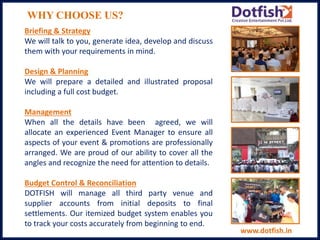 WHY CHOOSE US?
Briefing & Strategy
We will talk to you, generate idea, develop and discuss
them with your requirements in mind.
Design & Planning
We will prepare a detailed and illustrated proposal
including a full cost budget.
Management
When all the details have been agreed, we will
allocate an experienced Event Manager to ensure all
aspects of your event & promotions are professionally
arranged. We are proud of our ability to cover all the
angles and recognize the need for attention to details.
Budget Control & Reconciliation
DOTFISH will manage all third party venue and
supplier accounts from initial deposits to final
settlements. Our itemized budget system enables you
to track your costs accurately from beginning to end.
www.dotfish.in
 