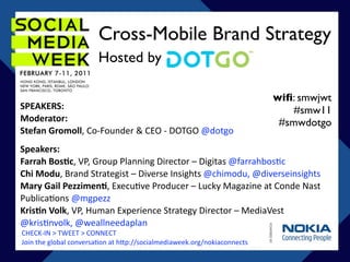 Cross-Mobile Brand Strategy
                       Hosted by

                                                                         wiﬁ: smwjwt
SPEAKERS:                                                                    #smw11
Moderator:                                                                #smwdotgo
Stefan Gromoll, Co‐Founder & CEO ‐ DOTGO @dotgo
Speakers:
Farrah Bos;c, VP, Group Planning Director – Digitas @farrahbos<c
Chi Modu, Brand Strategist – Diverse Insights @chimodu, @diverseinsights
Mary Gail Pezzimen;, Execu<ve Producer – Lucky Magazine at Conde Nast 
Publica<ons @mgpezz
Kris;n Volk, VP, Human Experience Strategy Director – MediaVest 
@kris<nvolk, @weallneedaplan
CHECK‐IN > TWEET > CONNECT
Join the global conversa<on at h=p://socialmediaweek.org/nokiaconnects
 