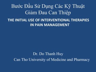 Bước Đầu Sử Dụng Các Kỹ Thuật 
Giảm Đau Can Thiệp 
THE INITIAL USE OF INTERVENTIONAL THERAPIES 
IN PAIN MANAGEMENT 
Dr. Do Thanh Huy 
Can Tho University of Medicine and Pharmacy 
 