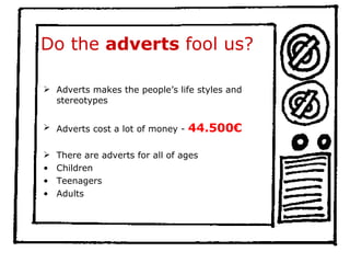 Do the  adverts  fool us? Adverts makes the people’s life styles and stereotypes  Adverts cost a lot of money -  44.500€   There are adverts for all of ages Children  Teenagers Adults 