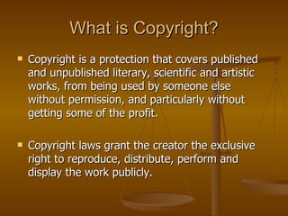 What is Copyright?
   Copyright is a protection that covers published
    and unpublished literary, scientific and artistic
    works, from being used by someone else
    without permission, and particularly without
    getting some of the profit.

   Copyright laws grant the creator the exclusive
    right to reproduce, distribute, perform and
    display the work publicly.
 