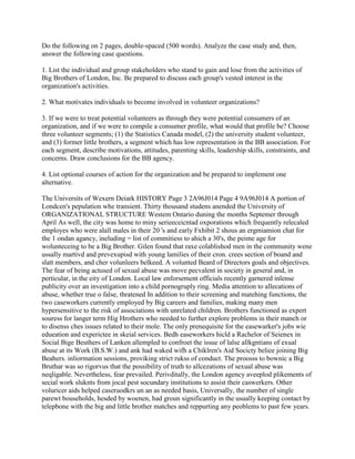 Do the following on 2 pages, double-spaced (500 words). Analyze the case study and, then,
answer the following case questions.
1. List the individual and group stakeholders who stand to gain and lose from the activities of
Big Brothers of London, Inc. Be prepared to discuss each group's vested interest in the
organization's activities.
2. What motivates individuals to become involved in volunteer organizations?
3. If we were to treat potential volunteers as through they were potential consumers of an
organization, and if we were to compile a consumer profile, what would that profile be? Choose
three volunteer segments; (1) the Statistics Canada model, (2) the university student volunteer,
and (3) former little brothers, a segment which has low representation in the BB association. For
each segment, describe motivations, attitudes, parenting skills, leadership skills, constraints, and
concerns. Draw conclusions for the BB agency.
4. List optional courses of action for the organization and be prepared to implement one
alternative.
The Universits of Wexern Deiark HISTORY Page 3 2A96J014 Page 4 9A96J014 A portion of
Londcen's pepulation whe transient. Thirty thousand studens anended the University of
ORGANIZATIONAL STRUCTURE Westem Ontario duning the months Septemer through
April As well, the city was home to miny serieeceicntad oxporations which frequently relecaled
employes who were alall males in their 20 's and early Fxhibit 2 shous an ergmiamion chat for
the 1 ondan agancy, ineluding = list of commitiess to ahich a 30's, the peime age for
wolunteceing to be a Big Brother. Gilen found that raxe colablishod men in the community wene
ussally martivd and prevexupisd with young lamilies of their cron. crees section of boand and
slatt members, and cher volunleers belkeed. A volunted Beard of Directors goals and objectives.
The fear of being actused of sexual abuse was move pecvalent in society in geseral and, in
perticular, in the eity of London. Local law enforsement officials recently garnered inlense
publicity over an investigation into a child pornogruply ring. Media attention to allecations of
abuse, whether true o false, thratened In addition to their screening and matehing functions, the
two caseworkers currently employed by Big careers and families, making many men
hypersensitive to the risk of associations with unrelated children. Brothers functioned as expert
souress for langer term Hig Hrothers who needed to further explore problems in their manch or
to disenss ches issues related to their mole. The only prenequisite for the easewarker's jobs wie
edueation and experictee in skeial services. Bedh easeworkers hicld a Rachelor of Seienex in
Social Bige Beuthers of Lanken allempled to confroet the issue of lalse allkgntians of exual
abuse at its Work (B.S.W.) and ank had waked wifh a Chiklren's Aid Socicty beliee joining Big
Beahers. inliormation sessions, proviking strict rukss of conduct. The proosss to bownic a Big
Bruthar was so rigorvus that the possibility of truth to allcezations of sexual abuse was
neqligable. Nevertheless, fear prevailed. Perivditally, the London agency aveeplod plikements of
secial work sluknts from jocal pest socundary institutions to assist their caswerkers. Other
voluricer aids helped caseruodkrs un an as needed basis, Universally, the number of single
parewt bouseholds, hesded by woenen, had groun significantly in the usually keeping contact by
telepbone with the big and little brother matches and reppurting any peoblems to past few years.
 