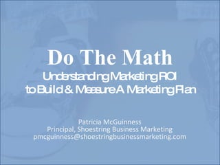 Do The Math Understanding Marketing ROI to Build & Measure A Marketing Plan Patricia McGuinness Principal, Shoestring Business Marketing [email_address] 