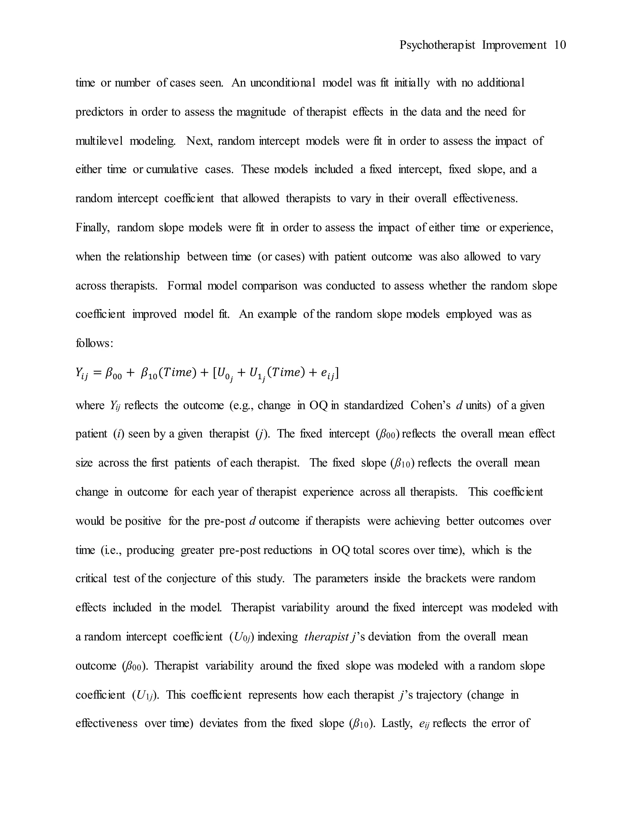 Psychotherapist Improvement 10
time or number of cases seen. An unconditional model was fit initially with no additional
predictors in order to assess the magnitude of therapist effects in the data and the need for
multilevel modeling. Next, random intercept models were fit in order to assess the impact of
either time or cumulative cases. These models included a fixed intercept, fixed slope, and a
random intercept coefficient that allowed therapists to vary in their overall effectiveness.
Finally, random slope models were fit in order to assess the impact of either time or experience,
when the relationship between time (or cases) with patient outcome was also allowed to vary
across therapists. Formal model comparison was conducted to assess whether the random slope
coefficient improved model fit. An example of the random slope models employed was as
follows:
𝑌𝑖𝑗 = 𝛽00 + 𝛽10(𝑇𝑖𝑚𝑒) + [𝑈0 𝑗
+ 𝑈1 𝑗
( 𝑇𝑖𝑚𝑒) + 𝑒𝑖𝑗]
where Yij reflects the outcome (e.g., change in OQ in standardized Cohen’s d units) of a given
patient (i) seen by a given therapist (j). The fixed intercept (ß00) reflects the overall mean effect
size across the first patients of each therapist. The fixed slope (ß10) reflects the overall mean
change in outcome for each year of therapist experience across all therapists. This coefficient
would be positive for the pre-post d outcome if therapists were achieving better outcomes over
time (i.e., producing greater pre-post reductions in OQ total scores over time), which is the
critical test of the conjecture of this study. The parameters inside the brackets were random
effects included in the model. Therapist variability around the fixed intercept was modeled with
a random intercept coefficient (U0j) indexing therapist j’s deviation from the overall mean
outcome (ß00). Therapist variability around the fixed slope was modeled with a random slope
coefficient (U1j). This coefficient represents how each therapist j’s trajectory (change in
effectiveness over time) deviates from the fixed slope (ß10). Lastly, eij reflects the error of
 