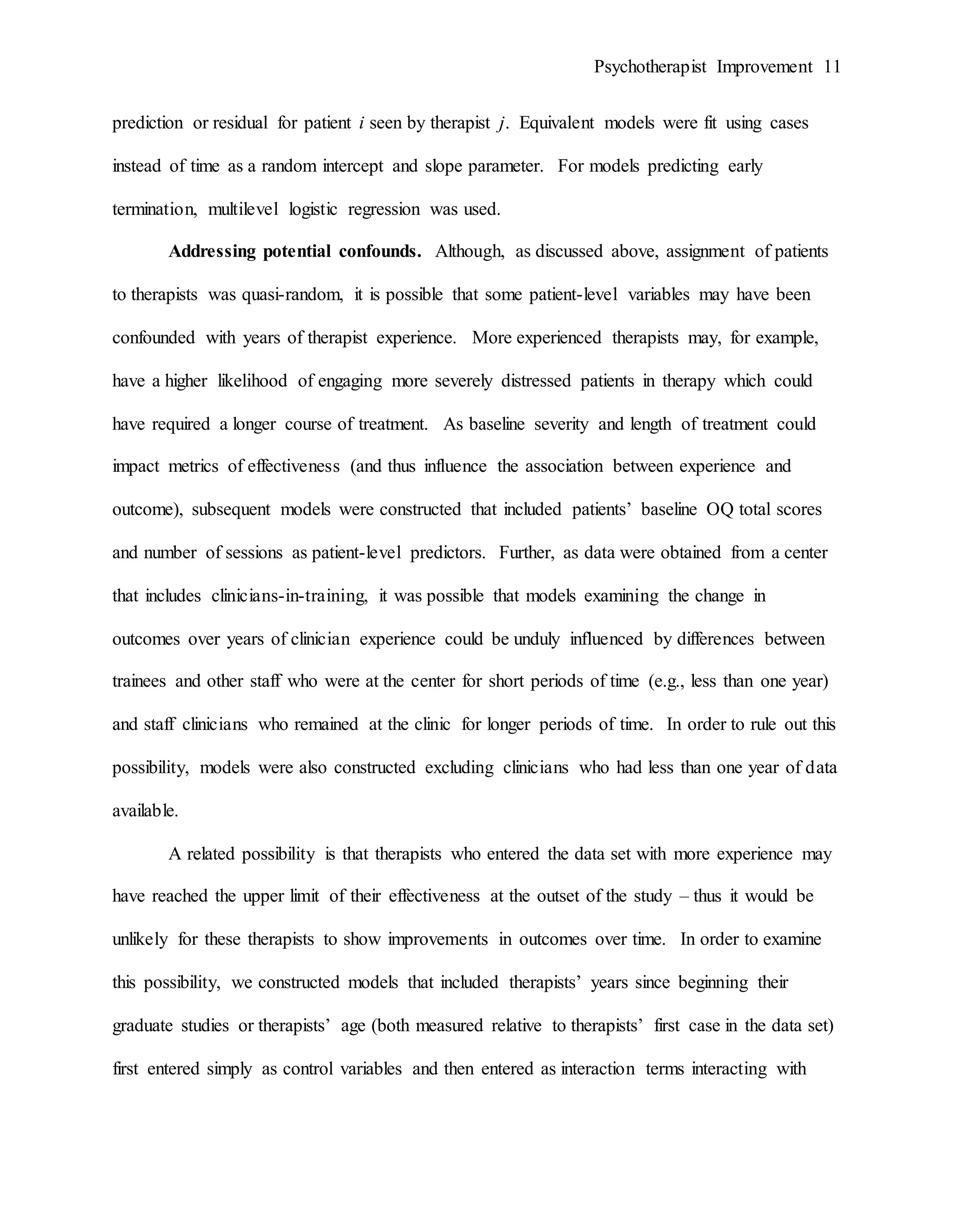 Psychotherapist Improvement 11
prediction or residual for patient i seen by therapist j. Equivalent models were fit using cases
instead of time as a random intercept and slope parameter. For models predicting early
termination, multilevel logistic regression was used.
Addressing potential confounds. Although, as discussed above, assignment of patients
to therapists was quasi-random, it is possible that some patient-level variables may have been
confounded with years of therapist experience. More experienced therapists may, for example,
have a higher likelihood of engaging more severely distressed patients in therapy which could
have required a longer course of treatment. As baseline severity and length of treatment could
impact metrics of effectiveness (and thus influence the association between experience and
outcome), subsequent models were constructed that included patients’ baseline OQ total scores
and number of sessions as patient-level predictors. Further, as data were obtained from a center
that includes clinicians-in-training, it was possible that models examining the change in
outcomes over years of clinician experience could be unduly influenced by differences between
trainees and other staff who were at the center for short periods of time (e.g., less than one year)
and staff clinicians who remained at the clinic for longer periods of time. In order to rule out this
possibility, models were also constructed excluding clinicians who had less than one year of data
available.
A related possibility is that therapists who entered the data set with more experience may
have reached the upper limit of their effectiveness at the outset of the study – thus it would be
unlikely for these therapists to show improvements in outcomes over time. In order to examine
this possibility, we constructed models that included therapists’ years since beginning their
graduate studies or therapists’ age (both measured relative to therapists’ first case in the data set)
first entered simply as control variables and then entered as interaction terms interacting with
 