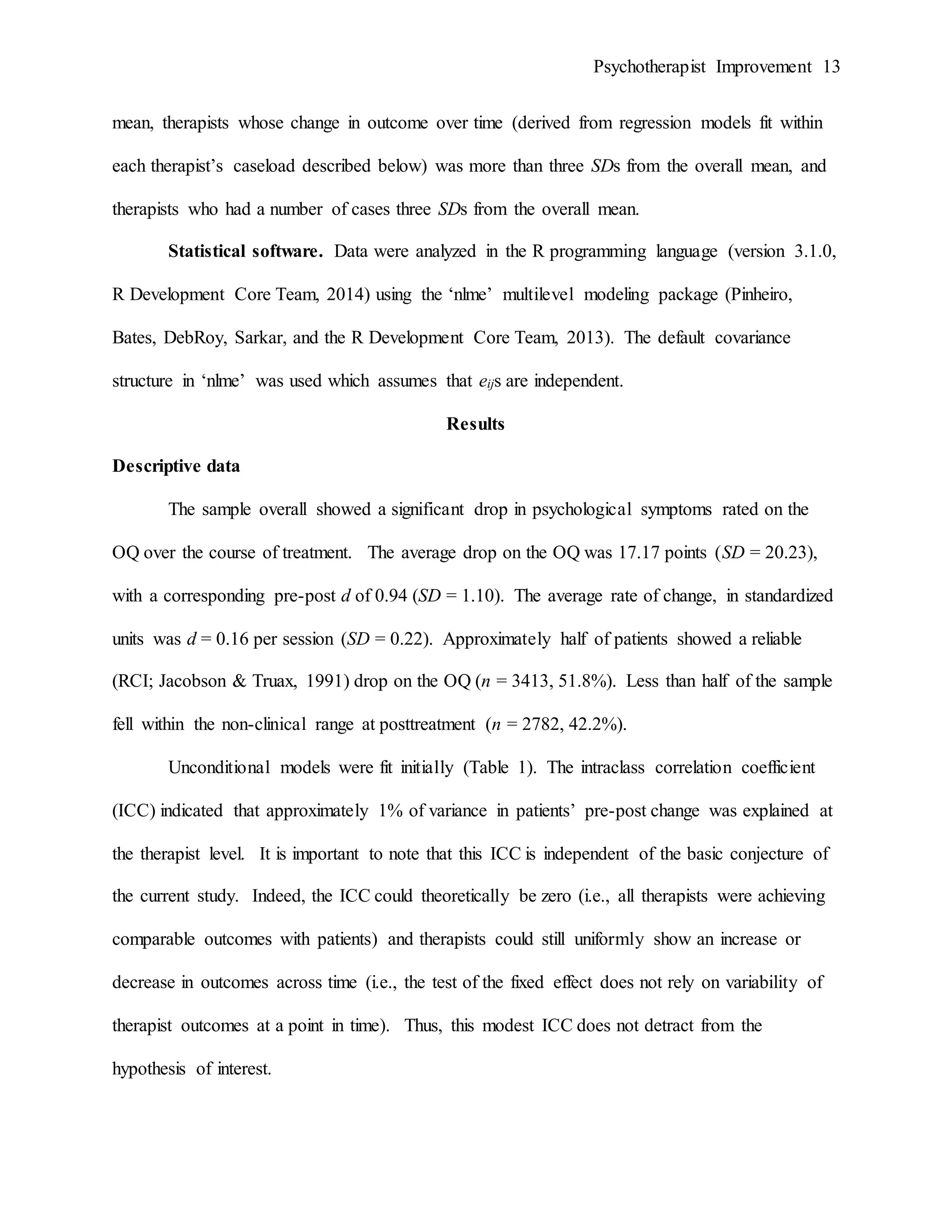 Psychotherapist Improvement 13
mean, therapists whose change in outcome over time (derived from regression models fit within
each therapist’s caseload described below) was more than three SDs from the overall mean, and
therapists who had a number of cases three SDs from the overall mean.
Statistical software. Data were analyzed in the R programming language (version 3.1.0,
R Development Core Team, 2014) using the ‘nlme’ multilevel modeling package (Pinheiro,
Bates, DebRoy, Sarkar, and the R Development Core Team, 2013). The default covariance
structure in ‘nlme’ was used which assumes that eijs are independent.
Results
Descriptive data
The sample overall showed a significant drop in psychological symptoms rated on the
OQ over the course of treatment. The average drop on the OQ was 17.17 points (SD = 20.23),
with a corresponding pre-post d of 0.94 (SD = 1.10). The average rate of change, in standardized
units was d = 0.16 per session (SD = 0.22). Approximately half of patients showed a reliable
(RCI; Jacobson & Truax, 1991) drop on the OQ (n = 3413, 51.8%). Less than half of the sample
fell within the non-clinical range at posttreatment (n = 2782, 42.2%).
Unconditional models were fit initially (Table 1). The intraclass correlation coefficient
(ICC) indicated that approximately 1% of variance in patients’ pre-post change was explained at
the therapist level. It is important to note that this ICC is independent of the basic conjecture of
the current study. Indeed, the ICC could theoretically be zero (i.e., all therapists were achieving
comparable outcomes with patients) and therapists could still uniformly show an increase or
decrease in outcomes across time (i.e., the test of the fixed effect does not rely on variability of
therapist outcomes at a point in time). Thus, this modest ICC does not detract from the
hypothesis of interest.
 