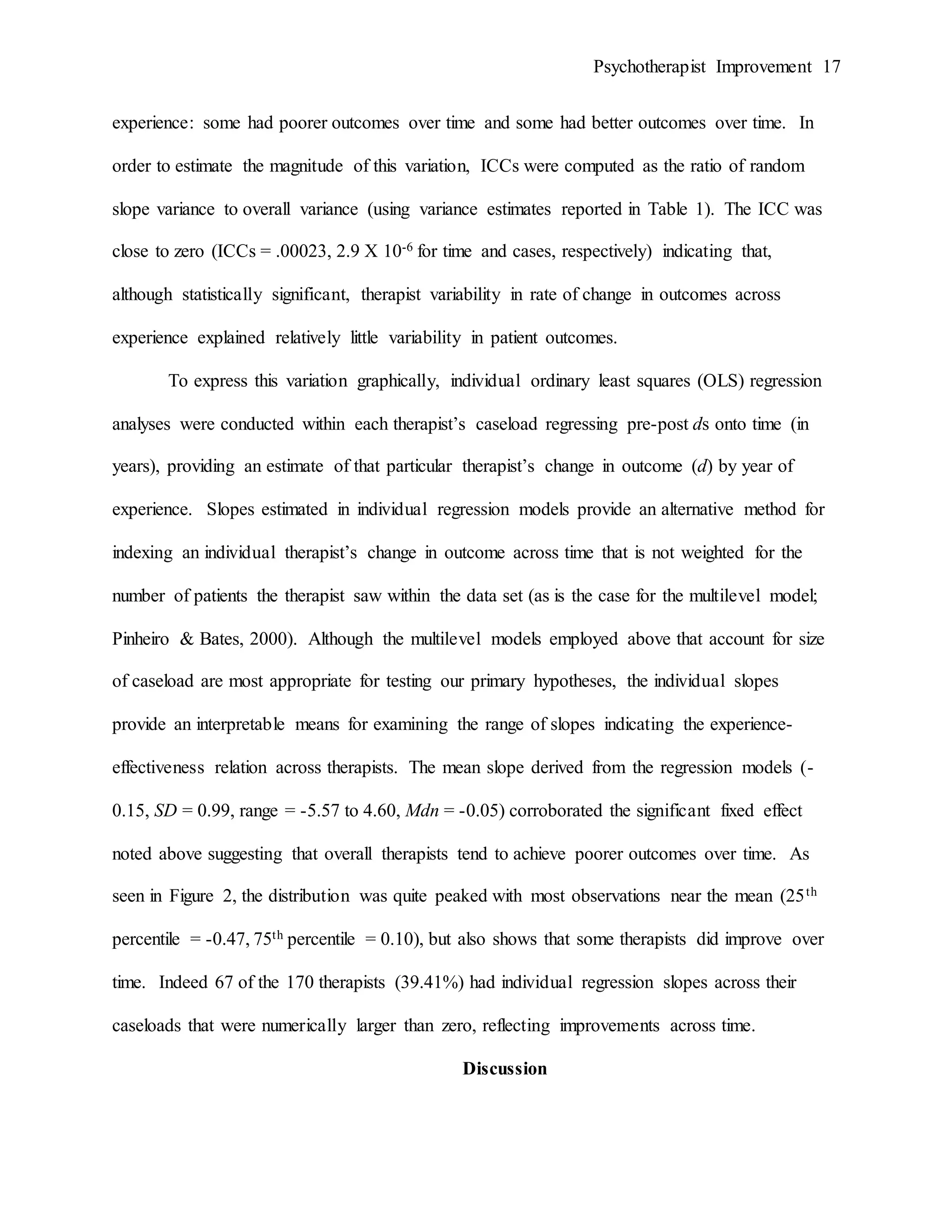 Psychotherapist Improvement 17
experience: some had poorer outcomes over time and some had better outcomes over time. In
order to estimate the magnitude of this variation, ICCs were computed as the ratio of random
slope variance to overall variance (using variance estimates reported in Table 1). The ICC was
close to zero (ICCs = .00023, 2.9 X 10-6 for time and cases, respectively) indicating that,
although statistically significant, therapist variability in rate of change in outcomes across
experience explained relatively little variability in patient outcomes.
To express this variation graphically, individual ordinary least squares (OLS) regression
analyses were conducted within each therapist’s caseload regressing pre-post ds onto time (in
years), providing an estimate of that particular therapist’s change in outcome (d) by year of
experience. Slopes estimated in individual regression models provide an alternative method for
indexing an individual therapist’s change in outcome across time that is not weighted for the
number of patients the therapist saw within the data set (as is the case for the multilevel model;
Pinheiro & Bates, 2000). Although the multilevel models employed above that account for size
of caseload are most appropriate for testing our primary hypotheses, the individual slopes
provide an interpretable means for examining the range of slopes indicating the experience-
effectiveness relation across therapists. The mean slope derived from the regression models (-
0.15, SD = 0.99, range = -5.57 to 4.60, Mdn = -0.05) corroborated the significant fixed effect
noted above suggesting that overall therapists tend to achieve poorer outcomes over time. As
seen in Figure 2, the distribution was quite peaked with most observations near the mean (25th
percentile = -0.47, 75th percentile = 0.10), but also shows that some therapists did improve over
time. Indeed 67 of the 170 therapists (39.41%) had individual regression slopes across their
caseloads that were numerically larger than zero, reflecting improvements across time.
Discussion
 