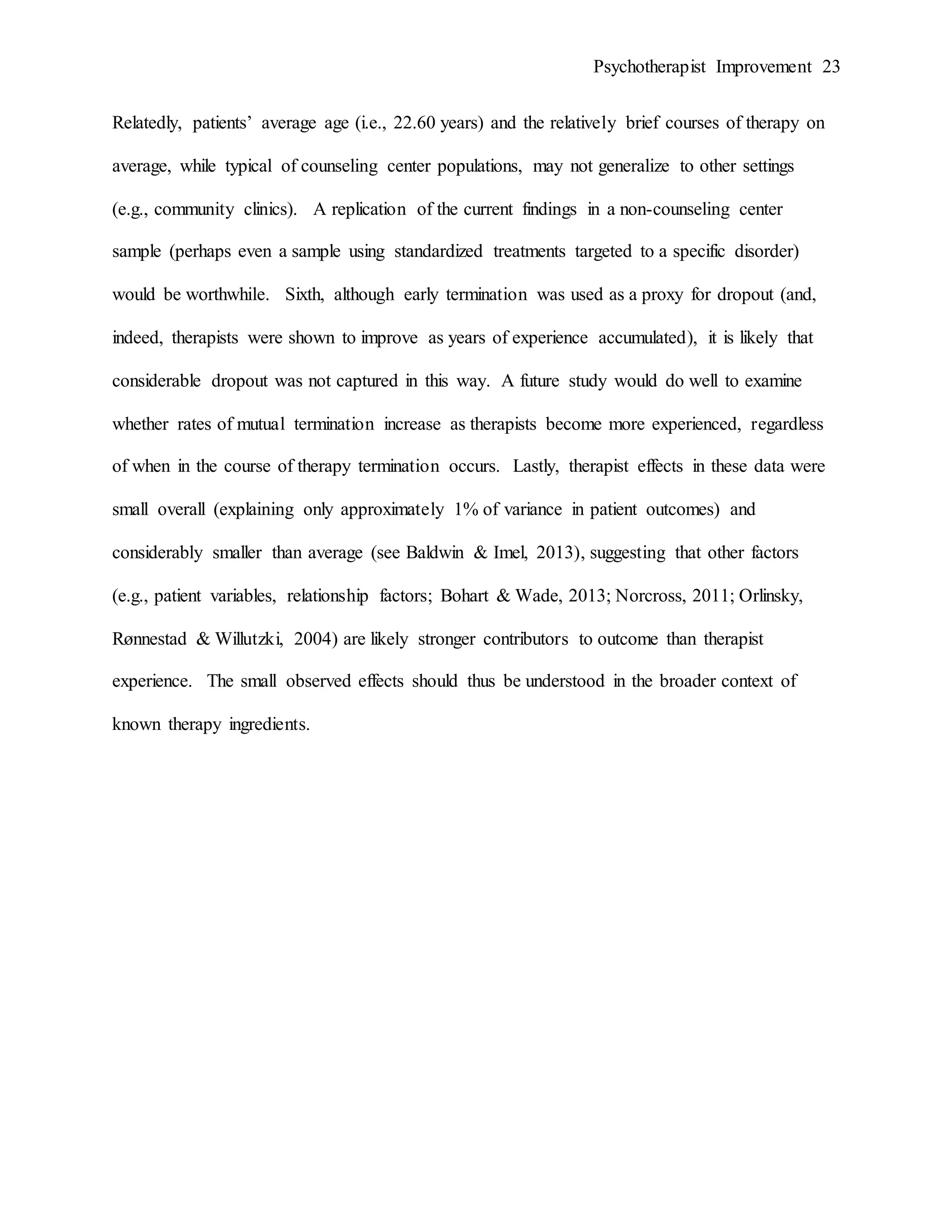 Psychotherapist Improvement 23
Relatedly, patients’ average age (i.e., 22.60 years) and the relatively brief courses of therapy on
average, while typical of counseling center populations, may not generalize to other settings
(e.g., community clinics). A replication of the current findings in a non-counseling center
sample (perhaps even a sample using standardized treatments targeted to a specific disorder)
would be worthwhile. Sixth, although early termination was used as a proxy for dropout (and,
indeed, therapists were shown to improve as years of experience accumulated), it is likely that
considerable dropout was not captured in this way. A future study would do well to examine
whether rates of mutual termination increase as therapists become more experienced, regardless
of when in the course of therapy termination occurs. Lastly, therapist effects in these data were
small overall (explaining only approximately 1% of variance in patient outcomes) and
considerably smaller than average (see Baldwin & Imel, 2013), suggesting that other factors
(e.g., patient variables, relationship factors; Bohart & Wade, 2013; Norcross, 2011; Orlinsky,
Rønnestad & Willutzki, 2004) are likely stronger contributors to outcome than therapist
experience. The small observed effects should thus be understood in the broader context of
known therapy ingredients.
 