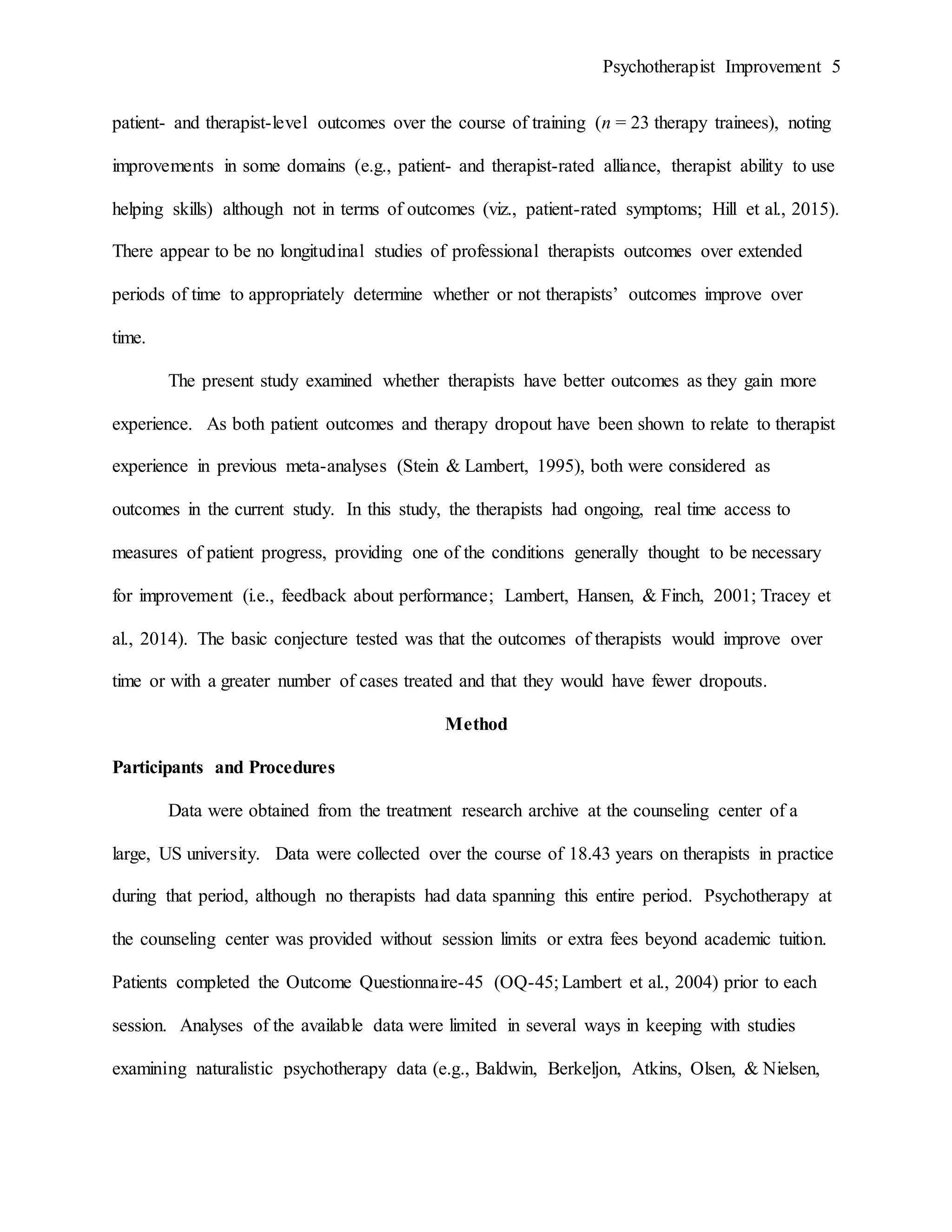 Psychotherapist Improvement 5
patient- and therapist-level outcomes over the course of training (n = 23 therapy trainees), noting
improvements in some domains (e.g., patient- and therapist-rated alliance, therapist ability to use
helping skills) although not in terms of outcomes (viz., patient-rated symptoms; Hill et al., 2015).
There appear to be no longitudinal studies of professional therapists outcomes over extended
periods of time to appropriately determine whether or not therapists’ outcomes improve over
time.
The present study examined whether therapists have better outcomes as they gain more
experience. As both patient outcomes and therapy dropout have been shown to relate to therapist
experience in previous meta-analyses (Stein & Lambert, 1995), both were considered as
outcomes in the current study. In this study, the therapists had ongoing, real time access to
measures of patient progress, providing one of the conditions generally thought to be necessary
for improvement (i.e., feedback about performance; Lambert, Hansen, & Finch, 2001; Tracey et
al., 2014). The basic conjecture tested was that the outcomes of therapists would improve over
time or with a greater number of cases treated and that they would have fewer dropouts.
Method
Participants and Procedures
Data were obtained from the treatment research archive at the counseling center of a
large, US university. Data were collected over the course of 18.43 years on therapists in practice
during that period, although no therapists had data spanning this entire period. Psychotherapy at
the counseling center was provided without session limits or extra fees beyond academic tuition.
Patients completed the Outcome Questionnaire-45 (OQ-45; Lambert et al., 2004) prior to each
session. Analyses of the available data were limited in several ways in keeping with studies
examining naturalistic psychotherapy data (e.g., Baldwin, Berkeljon, Atkins, Olsen, & Nielsen,
 