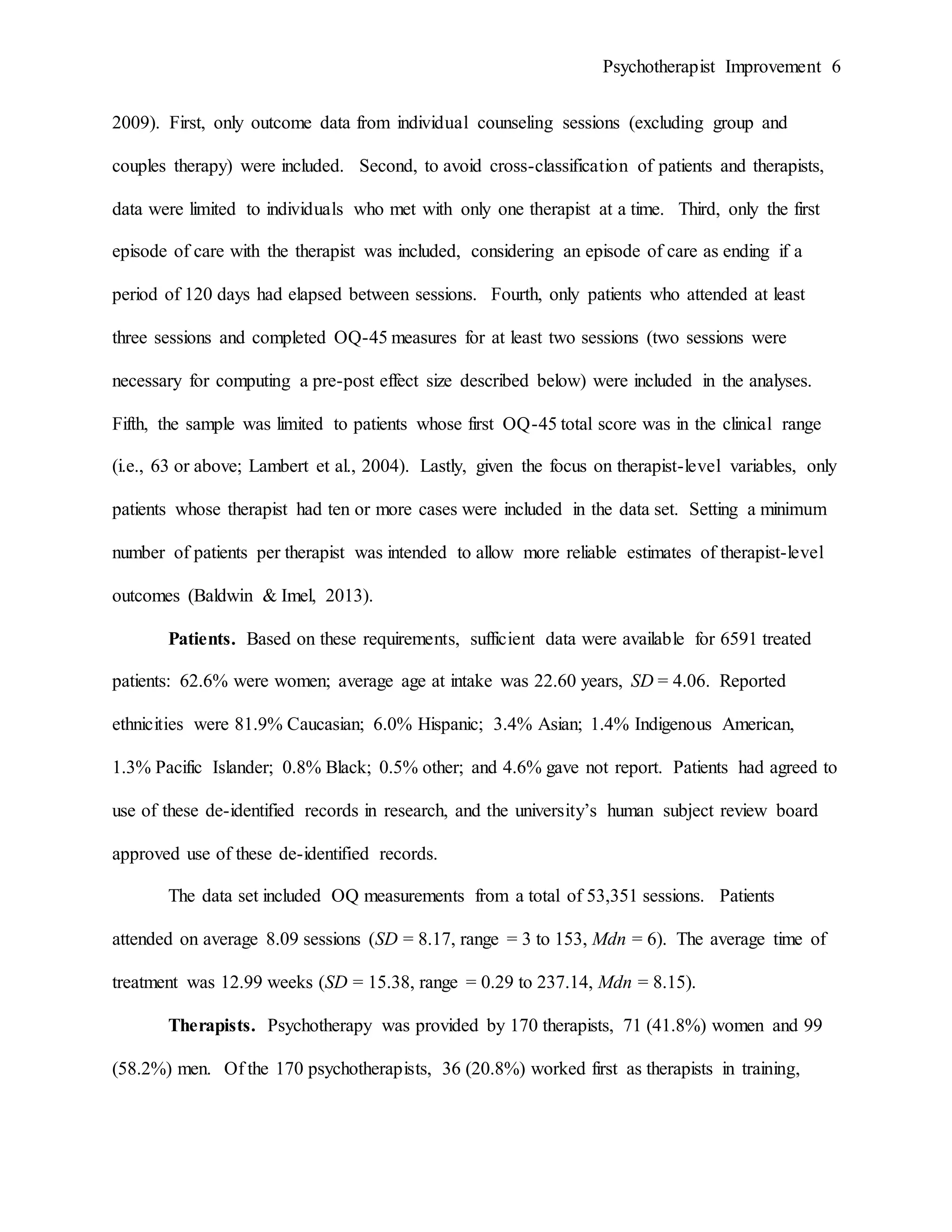 Psychotherapist Improvement 6
2009). First, only outcome data from individual counseling sessions (excluding group and
couples therapy) were included. Second, to avoid cross-classification of patients and therapists,
data were limited to individuals who met with only one therapist at a time. Third, only the first
episode of care with the therapist was included, considering an episode of care as ending if a
period of 120 days had elapsed between sessions. Fourth, only patients who attended at least
three sessions and completed OQ-45 measures for at least two sessions (two sessions were
necessary for computing a pre-post effect size described below) were included in the analyses.
Fifth, the sample was limited to patients whose first OQ-45 total score was in the clinical range
(i.e., 63 or above; Lambert et al., 2004). Lastly, given the focus on therapist-level variables, only
patients whose therapist had ten or more cases were included in the data set. Setting a minimum
number of patients per therapist was intended to allow more reliable estimates of therapist-level
outcomes (Baldwin & Imel, 2013).
Patients. Based on these requirements, sufficient data were available for 6591 treated
patients: 62.6% were women; average age at intake was 22.60 years, SD = 4.06. Reported
ethnicities were 81.9% Caucasian; 6.0% Hispanic; 3.4% Asian; 1.4% Indigenous American,
1.3% Pacific Islander; 0.8% Black; 0.5% other; and 4.6% gave not report. Patients had agreed to
use of these de-identified records in research, and the university’s human subject review board
approved use of these de-identified records.
The data set included OQ measurements from a total of 53,351 sessions. Patients
attended on average 8.09 sessions (SD = 8.17, range = 3 to 153, Mdn = 6). The average time of
treatment was 12.99 weeks (SD = 15.38, range = 0.29 to 237.14, Mdn = 8.15).
Therapists. Psychotherapy was provided by 170 therapists, 71 (41.8%) women and 99
(58.2%) men. Of the 170 psychotherapists, 36 (20.8%) worked first as therapists in training,
 