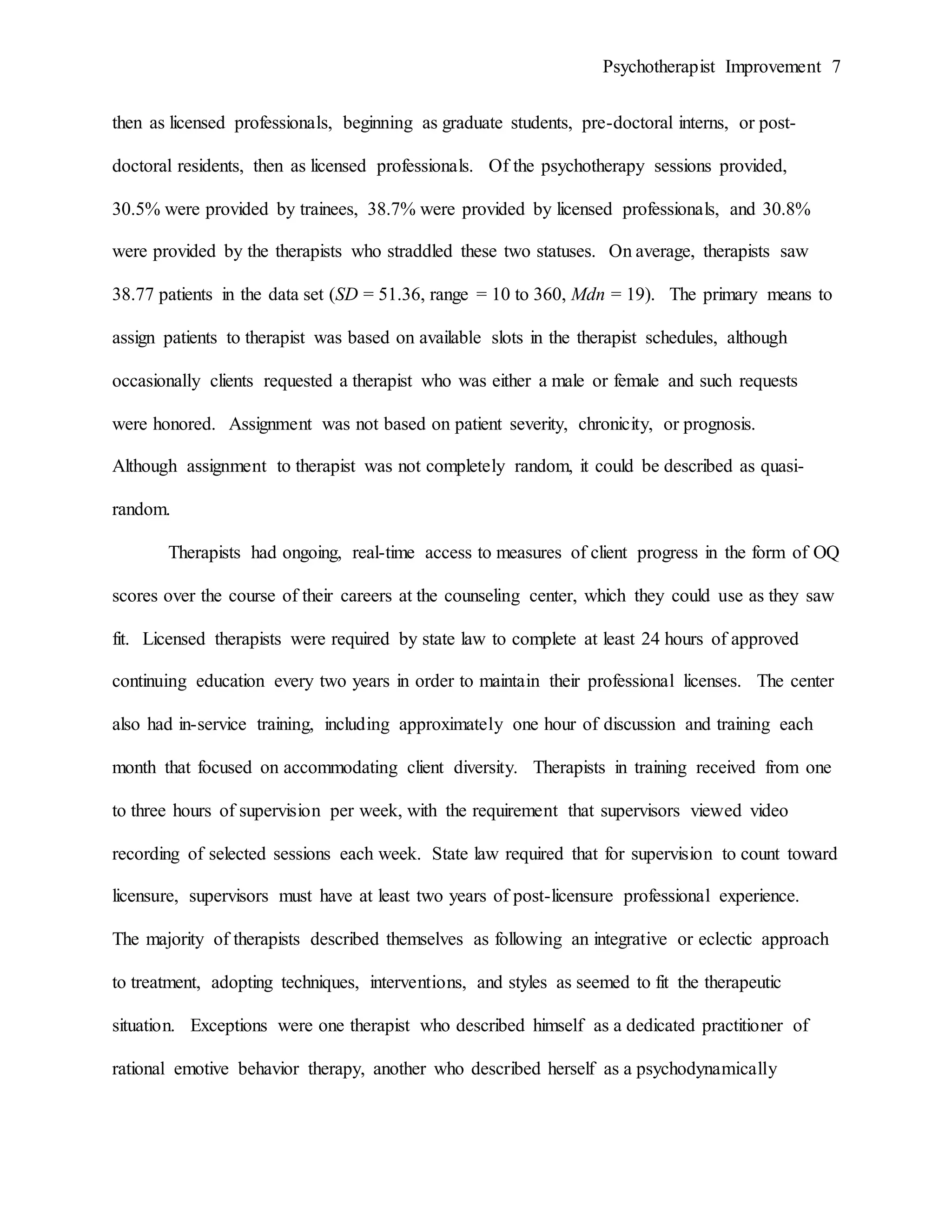 Psychotherapist Improvement 7
then as licensed professionals, beginning as graduate students, pre-doctoral interns, or post-
doctoral residents, then as licensed professionals. Of the psychotherapy sessions provided,
30.5% were provided by trainees, 38.7% were provided by licensed professionals, and 30.8%
were provided by the therapists who straddled these two statuses. On average, therapists saw
38.77 patients in the data set (SD = 51.36, range = 10 to 360, Mdn = 19). The primary means to
assign patients to therapist was based on available slots in the therapist schedules, although
occasionally clients requested a therapist who was either a male or female and such requests
were honored. Assignment was not based on patient severity, chronicity, or prognosis.
Although assignment to therapist was not completely random, it could be described as quasi-
random.
Therapists had ongoing, real-time access to measures of client progress in the form of OQ
scores over the course of their careers at the counseling center, which they could use as they saw
fit. Licensed therapists were required by state law to complete at least 24 hours of approved
continuing education every two years in order to maintain their professional licenses. The center
also had in-service training, including approximately one hour of discussion and training each
month that focused on accommodating client diversity. Therapists in training received from one
to three hours of supervision per week, with the requirement that supervisors viewed video
recording of selected sessions each week. State law required that for supervision to count toward
licensure, supervisors must have at least two years of post-licensure professional experience.
The majority of therapists described themselves as following an integrative or eclectic approach
to treatment, adopting techniques, interventions, and styles as seemed to fit the therapeutic
situation. Exceptions were one therapist who described himself as a dedicated practitioner of
rational emotive behavior therapy, another who described herself as a psychodynamically
 