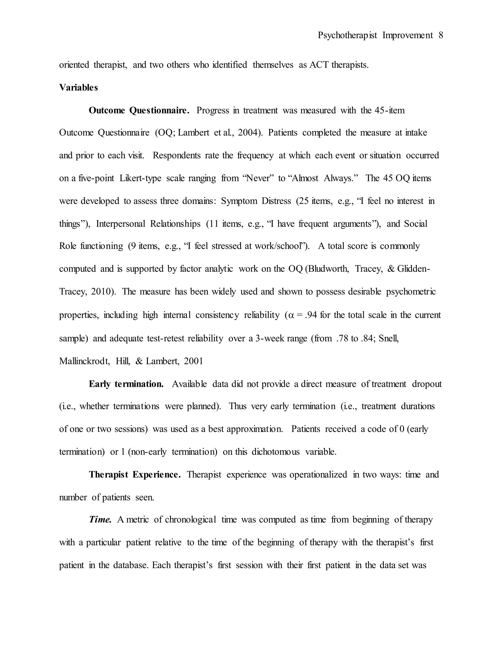 Psychotherapist Improvement 8
oriented therapist, and two others who identified themselves as ACT therapists.
Variables
Outcome Questionnaire. Progress in treatment was measured with the 45-item
Outcome Questionnaire (OQ; Lambert et al., 2004). Patients completed the measure at intake
and prior to each visit. Respondents rate the frequency at which each event or situation occurred
on a five-point Likert-type scale ranging from “Never” to “Almost Always.” The 45 OQ items
were developed to assess three domains: Symptom Distress (25 items, e.g., “I feel no interest in
things”), Interpersonal Relationships (11 items, e.g., “I have frequent arguments”), and Social
Role functioning (9 items, e.g., “I feel stressed at work/school”). A total score is commonly
computed and is supported by factor analytic work on the OQ (Bludworth, Tracey, & Glidden-
Tracey, 2010). The measure has been widely used and shown to possess desirable psychometric
properties, including high internal consistency reliability ( = .94 for the total scale in the current
sample) and adequate test-retest reliability over a 3-week range (from .78 to .84; Snell,
Mallinckrodt, Hill, & Lambert, 2001
Early termination. Available data did not provide a direct measure of treatment dropout
(i.e., whether terminations were planned). Thus very early termination (i.e., treatment durations
of one or two sessions) was used as a best approximation. Patients received a code of 0 (early
termination) or 1 (non-early termination) on this dichotomous variable.
Therapist Experience. Therapist experience was operationalized in two ways: time and
number of patients seen.
Time. A metric of chronological time was computed as time from beginning of therapy
with a particular patient relative to the time of the beginning of therapy with the therapist’s first
patient in the database. Each therapist’s first session with their first patient in the data set was
 