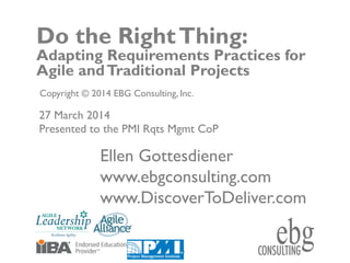 © EBG Consulting, 2014
ww.ebgconsulting.com | www.DiscovertoDeliver.com
1
Do the RightThing:
Adapting Requirements Practices for
Agile andTraditional Projects
Copyright © 2014 EBG Consulting, Inc.
Ellen Gottesdiener
www.ebgconsulting.com
www.DiscoverToDeliver.com
27 March 2014
Presented to the PMI Rqts Mgmt CoP
 