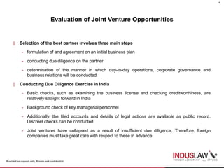 Evaluation of Joint Venture Opportunities
| Selection of the best partner involves three main steps
- formulation of and agreement on an initial business plan
- conducting due diligence on the partner
- determination of the manner in which day-to-day operations, corporate governance and
business relations will be conducted
| Conducting Due Diligence Exercise in India
- Basic checks, such as examining the business license and checking creditworthiness, are
relatively straight forward in India
- Background check of key managerial personnel
- Additionally, the filed accounts and details of legal actions are available as public record.
Discreet checks can be conducted
- Joint ventures have collapsed as a result of insufficient due diligence. Therefore, foreign
companies must take great care with respect to these in advance
6
 