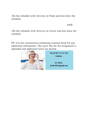 -Do the schedule with Activity on Node and also draw the
schedule
AND
-Do the schedule with Activity on Arrow and also draw the
schedule
PS: Use the construction estimating rsmeans book for any
additional information. The excel file for the assignment is
uploaded and additional notes are posted.
 