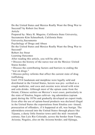 Do the United States and Mexico Really Want the Drug War to
Succeed? by Robert Joe Stout
Article
Prepared by: Mary H. Maguire, California State University,
Sacramento Kim Schnurbush, California State
University,Sacramento
Psychology of Drugs and Abuse
Do the United States and Mexico Really Want the Drug War to
Succeed?
Robert Joe Stout
Learning Outcomes
After reading this article, you will be able to:
• Discuss the history of the narco-war on the Mexico–United
States border.
• Discuss the contributing factors and barriers to ending the
“war on drugs.”
• Discuss policy reforms that affect the current state of drug
trafficking.
Until 1914 laudanum and morphine were legally sold and
distributed in the United States, heroin was pre- scribed as a
cough medicine, and coca and cocaine were mixed with wine
and cola drinks. Although most of the opium came from the
Orient, Chinese settlers on Mexico’s west coast, particularly in
the state of Sinaloa, began cultivat- ing adormidera (opium
gum) during the 1870s and gradually developed an export trade.
Even after the use of opium-based products was declared illegal
in the United States the exportations from Sinaloa con- tinued;
prosecution of offenders, if it happened at all, was benign. The
adormidera crossed into the United States through places like
Tijuana, a dusty little frontier town until the mid- twentieth
century; San Luis Rio Colorado, across the border from Yuma,
Arizona; Nogales, also on the Arizona border; and Ojinaga,
 