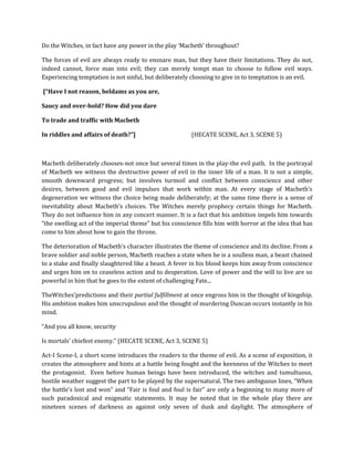 Do the Witches, in fact have any power in the play ‘Macbeth’ throughout?
The forces of evil are always ready to ensnare man, but they have their limitations. They do not,
indeed cannot, force man into evil; they can merely tempt man to choose to follow evil ways.
Experiencing temptation is not sinful, but deliberately choosing to give in to temptation is an evil.
[“Have I not reason, beldams as you are,
Saucy and over-bold? How did you dare
To trade and traffic with Macbeth
In riddles and affairs of death?”] (HECATE SCENE, Act 3, SCENE 5)
Macbeth deliberately chooses-not once but several times in the play-the evil path. In the portrayal
of Macbeth we witness the destructive power of evil in the inner life of a man. It is not a simple,
smooth downward progress; but involves turmoil and conflict between conscience and other
desires, between good and evil impulses that work within man. At every stage of Macbeth’s
degeneration we witness the choice being made deliberately; at the same time there is a sense of
inevitability about Macbeth’s choices. The Witches merely prophecy certain things for Macbeth.
They do not influence him in any concert manner. It is a fact that his ambition impels him towards
“the swelling act of the imperial theme” but his conscience fills him with horror at the idea that has
come to him about how to gain the throne.
The deterioration of Macbeth’s character illustrates the theme of conscience and its decline. From a
brave soldier and noble person, Macbeth reaches a state when he is a soulless man, a beast chained
to a stake and finally slaughtered like a beast. A fever in his blood keeps him away from conscience
and urges him on to ceaseless action and to desperation. Love of power and the will to live are so
powerful in him that he goes to the extent of challenging Fate...
TheWitches’predictions and their partial fulfillment at once engross him in the thought of kingship.
His ambition makes him unscrupulous and the thought of murdering Duncan occurs instantly in his
mind.
“And you all know, security
Is mortals’ chiefest enemy.” (HECATE SCENE, Act 3, SCENE 5)
Act-I Scene-I, a short scene introduces the readers to the theme of evil. As a scene of exposition, it
creates the atmosphere and hints at a battle being fought and the keenness of the Witches to meet
the protagonist. Even before human beings have been introduced, the witches and tumultuous,
hostile weather suggest the part to be played by the supernatural. The two ambiguous lines, “When
the battle’s lost and won” and “Fair is foul and foul is fair” are only a beginning to many more of
such paradoxical and enigmatic statements. It may be noted that in the whole play there are
nineteen scenes of darkness as against only seven of dusk and daylight. The atmosphere of
 