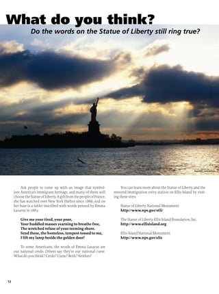 12
Ask people to come up with an image that symbol-
izes America’s immigrant heritage, and many of them will
choosetheStatueofLiberty.AgiftfromthepeopleofFrance,
she has watched over New York Harbor since 1886, and on
her base is a tablet inscribed with words penned by Emma
Lazarus in 1883:
Give me your tired, your poor,
Your huddled masses yearning to breathe free,
The wretched refuse of your teeming shore.
Send these, the homeless, tempest-tossed to me,
I lift my lamp beside the golden door!
To some Americans, the words of Emma Lazarus are
our national credo. Others say they’re our national curse.
What do you think? Credo? Curse? Both? Neither?
You can learn more about the Statue of Liberty and the
restored immigration entry station on Ellis Island by visit-
ing these sites:
Statue of Liberty National Monument
http://www.nps.gov/stli/
The Statue of Liberty-Ellis Island Foundation, Inc.
http://www.ellisisland.org
Ellis Island National Monument
http://www.nps.gov/elis
istock photos
What do you think?
Do the words on the Statue of Liberty still ring true?
Purestock, Getty Images
 