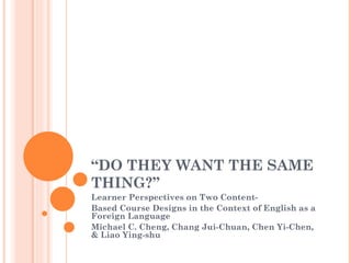 “DO THEY WANT THE SAME
THING?”
Learner Perspectives on Two Content-
Based Course Designs in the Context of English as a
Foreign Language
Michael C. Cheng, Chang Jui-Chuan, Chen Yi-Chen,
& Liao Ying-shu
 