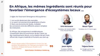 1212
3 règles d’or favorisent l’émergence d’écosystèmes :
1- Les succès deviennent des exemples
2- Le savoir se transmet d’une génération à l’autre
3- Dans une économie de réseau, multiplier
les connexions entre les différents acteurs remplace
les institutions
En Afrique, des entrepreneurs emblématiques
s’investissent dans la transmission de leur savoir via
des investissements directs, ou la création de tech hubs
offrant des moyens matériels et humains aux start-up.
Bosun Tijani
Fondateur du C.C Hub à Lagos
Erik Hersmann
Fondateur de Ushahidi, BRCK
et du iHub de Naïrobi
Jason Njoku
Fondateur iROKOtv,
investisseur tech Africain
Tidjane Deme
Ex- Google, partner chez
Partech Ventures.”
“J’ai pu réussir grâce à l’écosystème. A mon tour de
soutenir l’écosystème. Ce n’est pas une option, c’est
un devoir. Chaque startup qui réussit a une
responsabilité.
Mark Essien, fondateur Hotels.ng
En Afrique, les mêmes ingrédients sont réunis pour
favoriser l’émergence d’écosystèmes locaux …
 