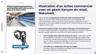 1919
#Une demande non solvable
Illustration d’un échec commercial
avec un géant Kenyan du retail,
Nakumatt
Nakumatt était la plus grande chaîne de supermarchés du Kenya.
Depuis les années 1980, l’entreprise mène une course effrénée à la
croissance jusqu’à détenir plus de 60 supermarchés. Cependant, en 2017
Nakumatt se retrouve endetté à hauteur de 410 millions d’euros et ferme ses
magasins petit à petit.
Comment expliquer l’échec d’un acteur historique comme Nakumatt ?
La classe moyenne kényane et est-africaine est certes en croissance, mais n’a
pas été capable d’absorber une offre de marché aussi abondante.
● Une stratégie décorrélée des besoins du client : Nakumatt a fondé
sa stratégie de croissance sur une étude statistique de la BAfD sans
s’intéresser à la demande kenyane. Il a depuis été démontré que 66%
des 17 millions de kényans identifiés comme “classe moyenne” par la
BAfD vivent en réalité avec 2 à 4 dollars par jour.
● Une offre qui a évolué plus vite que les usages :
La classe moyenne émergente privilégie toujours l’achat de provisions
dans des commerces de proximité
 