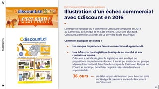 2121
#Un manque d’infrastructures publiques
Illustration d’un échec commercial
avec Cdiscount en 2016
-
L’entreprise française du e-commerce Cdiscount s’implante en 2014
au Cameroun, au Sénégal et en Côte d’Ivoire. Deux ans plus tard,
Cdiscount a fermé les activités de sa dernière filiale en Afrique.
Comment expliquer cet échec ?
● Un manque de patience face à un marché mal appréhendé.
● Une infrastructure logistique inadaptée au marché et aux
contraintes locales.
Cdiscount a décidé de gérer la logistique seul en dépit de
propositions de partenaires locaux. Il aurait pu s’associer au groupe
Mercure International, franchise historique de Casino en Afrique de
l’Ouest, et aurait pu bénéficier de points de relais dans leurs
supermarchés.
de délai moyen de livraison pour livrer un colis
au Sénégal la première année du lancement
de Cdiscount.
36 jours
 